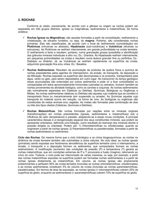16
3. ROCHAS
Conforme já citado, previamente, de acordo com a gênese ou origem as rochas podem ser
separadas em três grupos distintos: ígneas ou magmáticas, sedimentares e metamórficas. De forma
sintética:
 Rochas Ígneas ou Magmáticas: são aquelas formadas a partir da consolidação, resfriamento e
cristalização, de silicatos fundidos, ou seja, do magma. Portanto, são consideradas rochas
primárias. Elas são classificadas, de acordo com o local de resfriamento (consolidação) em
Plutônicas (intrusivas ou abissais), Hipabissais (sub-vulcânicas) e Vulcânicas (efusivas ou
extrusivas). As Plutônicas se resfriam internamente, em grande profundidade na crosta terrestre.
O resfriamento é lento e resultam, portanto, numa granulação grossa (possibilita a identificação
dos grânulos minerais individuais a olho nu). Ex.: Granitos. As Hipabissais resfriam internamente,
em pequenas profundidades na crosta e resultam numa textura granular fina ou porfirítica. Ex.:
Diabásio ou Dolerito. Já, as Vulcânicas se resfriam rapidamente na superfície da crosta,
adquirindo granulação fina e/ou vítrea. Ex.: Basaltos.
 Rochas Sedimentares: Resultam da acumulação de produtos da quebra física e química de
rochas preexistentes pelos agentes do intemperismo, da erosão, do transporte, da deposição e
da litificação. Rochas expostas na superfície são decompostas e os produtos, transportados pela
água, vento ou gelo, para serem depositados em outro lugar. No transcorrer do tempo geológico
essas acumulações são enterradas por outros sedimentos e pode vir a ficar consolidadas ou
compactadas em leitos aproximadamente horizontais (camadas ou estratos). Incluem também as
rochas provenientes da atividade biológica, como os carvões e coquinas. As rochas sedimentares
são normalmente separadas em Clásticas ou Detritais, Químicas, Biológicas ou Orgânicas e
Mistas. As rochas sedimentares clásticas ou Detritais são aquelas cujo material que as constitui é
transportado física ou mecanicamente (em suspensão ou arraste). As Químicas aquelas cujo
transporte do material ocorre em solução, na forma de íons. As biológicas ou orgânicas são
constituídas de restos animais e/ou vegetais. As mistas são formadas pela combinação de dois
ou três dos tipos citados (Clásticas, Químicas e Detritais).
 Rochas Metamórficas: São rochas formadas por reações entre os minerais originais
(transformações) em rochas preexistentes (ígneas, sedimentares e metamórficas) sob a
influência de calor (temperatura) e pressão, adaptando-se a essas novas condições. A principal
característica dessas é a reorganização espacial dos seus constituintes minerais, que podem se
apresentar orientados, definindo uma foliação, como resultado do rearranjo dos minerais devido à
pressão dirigida ou orientada. Podem ser: 1) Ortometamórficas ou ortoderivadas, quando se
originaram a partir de rochas ígneas; 2) Parametamórficas ou paraderivadas, formadas a partir de
rochas sedimentares ou sedimentos.
Ciclo das Rochas: Da mesma forma que o ciclo hidrológico e os ciclos biogeoquímicos, as rochas na
dinâmica da crosta terrestre também são submetidas a ciclos naturais. No ciclo ideal, as rochas ígneas
(primárias) sendo expostas aos fenômenos atmosféricos da superfície terrestre como o intemperismo, a
erosão, o transporte e a deposição formam os sedimentos, que compactados formam as rochas
sedimentares. A modificação (aumento) das condições de pressão (P) e temperatura (T) geraria as
rochas metamórficas, que em condições extremas de P e T provocaria a fusão (magma), retornando ao
início do ciclo. Todavia, o ciclo pode ser interrompido de várias maneiras, ou seja, por exemplo, a partir
das rochas metamórficas expostas na superfície podem ser formadas rochas sedimentares e a partir de
rochas ígneas diretamente as metamórficas. Em volume, as rochas ígneas são amplamente
predominantes e perfazem 95% da crosta terrestre (incluídas as rochas ortometamórficas, ortoderivadas)
e as rochas sedimentares constituem 5% do volume da crosta (incluídas as rochas parametamórficas,
paraderivadas). Em termos de área de exposição, as rochas ígneas (+ ortometamórficas) cobrem 25% da
superfície do globo, enquanto as sedimentares (+ parametamórficas) cobrem 75% da superfície do globo.
 