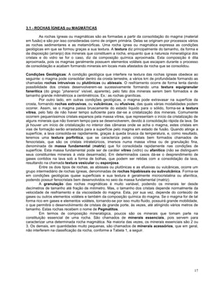 17
3.1 - ROCHAS ÍGNEAS ou MAGMÁTICAS
As rochas ígneas ou magmáticas são as formadas a partir da consolidação do magma (material
em fusão) e são por isso consideradas como de origem primária. Delas se originam por processos vários
as rochas sedimentares e as metamórficas. Uma rocha ígnea ou magmática expressa as condições
geológicas em que se formou graças a sua textura. A textura diz principalmente do tamanho, da forma e
da disposição (arranjo) dos minerais que constituem a rocha, enquanto que a natureza mineralógica dos
cristais e do vidro se for o caso, diz da composição química aproximada. Esta composição é dita
aproximada, pois os magmas geralmente possuem elementos voláteis que escapam durante o processo
de consolidação e acabam formando minerais em locais mais afastados da rocha que se consolidou.
Condições Geológicas: A condição geológica que interfere na textura das rochas ígneas obedece ao
seguinte: o magma pode consolidar dentro da crosta terrestre, a vários km de profundidade formando as
chamadas rochas intrusivas ou plutônicas ou abissais. O resfriamento ocorre de forma lenta dando
possibilidade dos cristais desenvolverem-se sucessivamente formando uma textura equigranular
fanerítica (do grego ”phaneros” visível, aparente), pelo fato dos minerais serem bem formados e de
tamanho grande milimétricos a centimétricos. Ex.: as rochas graníticas.
Por outro lado, em outras condições geológicas, o magma pode extravasar na superfície da
crosta, formando rochas extrusivas, ou vulcânicas, ou efusivas, das quais várias modalidades podem
ocorrer. Assim, se o magma passa bruscamente do estado líquido para o sólido, forma-se a textura
vítrea, pelo fato de não haver tempo suficiente para dar-se a cristalização dos minerais. Comumente
ocorrem pequeníssimos cristais esparsos pela massa vítrea, que representam o início da cristalização de
alguns minerais que não tiveram tempo para se desenvolverem, devido à consolidação rápida da lava. Se
já houver um início de cristalização no interior das câmaras onde se acha o magma, estes cristais em
vias de formação serão arrastados para a superfície pelo magma em estado de fusão. Quando atinge a
superfície, a lava consolida-se rapidamente, graças à queda brusca da temperatura, e, como resultado,
teremos uma textura porfirítica, que se caracteriza pelos cristais bem formados chamados de
fenocristais, que são os cristais intratelúricos, imersos numa massa vítrea ou de granulação fina,
denominada de massa fundamental (matriz) que foi consolidada rapidamente nas condições de
superfície. Esta massa fundamental pode ser de caráter vítreo (vidro) ou afanítico (não se distinguem
seus constituintes minerais à vista desarmada). Em determinados casos dá-se o desprendimento de
gases contidos na lava sob a forma de bolhas, que podem ser retidas com a consolidação da lava,
resultando na chamada textura vesicular ou esponjosa.
Entre os dois tipos de rochas, as abissais ou plutônicas e as efusivas ou vulcânicas, ocorre um
grupo intermediário de rochas ígneas, denominadas de rochas hipabissais ou subvulcânica. Forma-se
em condições geológicas quase superficiais e sua textura é geralmente microcristalina ou afanítica,
podendo possuir fenocristais bem desenvolvidos no seio da massa fundamental (matriz).
A granulação das rochas magmáticas é muito variável, podendo os minerais ter desde
decímetros de tamanho até fração de milímetro. Mas, o tamanho dos cristais depende normalmente da
velocidade de resfriamento e da viscosidade do magma. Esta, por sua vez, depende do conteúdo de
gases ou outros elementos voláteis e também da composição química do magma. Se o magma for de tal
forma rico em gases e elementos voláteis, tornando-se por isso muito fluido, possuirá grande mobilidade,
o que permitirá o desenvolvimento de cristais de grande porte, às vezes, até atingindo vários metros de
tamanho. Estas rochas recebem o nome de Pegmatitos.
Em termos de composição mineralógica, poucos são os minerais que tomam parte na
constituição essencial de uma rocha. São chamados de minerais essenciais, pois servem para
caracterizar uma determinada rocha magmática. Na maioria das vezes, os minerais essenciais são 2 ou
3. Os demais, em quantidades muito pequenas, são chamados de minerais acessórios, que em geral,
não interferem na classificação da rocha, conforme a Tabela 1, a seguir.
 