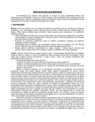2
IDENTIFICAÇÃO DOS MINERAIS
A identificação dos minerais está baseada no estudo de suas propriedades físicas mais
elementares como densidade, dureza, cor, brilho e clivagem, até propriedades mais complexas como as
propriedades óticas, elétricas e magnéticas. Serão apresentadas a seguir apenas as propriedades físicas
particularmente mais úteis na rápida identificação dos minerais.
1. DEFINIÇÕES
Mineral: Pode ser definido como um sólido homogêneo de ocorrência natural, formado por processos
inorgânicos, com composição química definida (mas não fixa) e arranjo atômico ordenado (Berry &
Mason, 1959). Nesta definição estão envolvidos vários aspectos que caracterizam as substâncias
cristalinas naturais.
 Sólido homogêneo: formado por uma única fase sólida. Não podendo ser separado em compostos
mais simples por nenhum processo físico. Ocorrência natural: somente substâncias não formadas
pela ação direta ou indireta do homem.
 Formado por processos inorgânicos: exclui os sólidos homogêneos formados por sistemas
biológicos, animais ou plantas.
 Composição química definida: cuja composição química pode ser expressa por uma fórmula
química. Não fixa, pois a composição pode variar dentro de determinados limites.
 Arranjo atômico ordenado: característico do estado cristalino. Todavia alguns minerais são
amorfos. Mas o estado amorfo não é estável e tendem a cristalizar com o tempo geológico.
Cristal: a palavra “cristal” deriva do grego e significa “gelo” e foi empregada originalmente para designar
cristal de rocha ou quartzo, o qual se acreditava ser gelo petrificado. Ainda hoje se emprega o termo
cristal para qualquer quartzo transparente e incolor e para o vidro com chumbo empregado para
fabricação de copos, vasos, etc.
Há várias definições para cristal, tais como:
“Cristal é um poliedro convexo limitado por faces planas e arestas retilíneas”.
“Cristal é um sólido homogêneo com ordem interna regular dos átomos ou íons constituintes”.
“Cristal é uma substância anisotrópica em relação às propriedades físicas vetoriais, das quais
alguma é descontínua.”
Quanto à primeira definição, ela é considerada incompleta na atualidade. Isto devido às
superfícies planas que limitam alguns cristais serem apenas conseqüência do arranjo interno
tridimensional ordenado das unidades atômicas. Somente quando o cristal tem espaço para crescer em
todas as direções é que se desenvolvem as suas faces. A maioria apesar do contorno irregular não deixa
de ser cristalino. Mesmo um cristal de faces bem formadas não deixará de ser cristalino, se por algum
acidente qualquer, ele se quebrar em vários fragmentos irregulares. Portanto, as faces planas não são o
pré-requisito indispensável para que um sólido seja cristalino. Como ocorre nos gases, líquidos e vidros,
ocorre também nas substâncias amorfas uma distribuição desordenada e aleatória das partículas
químicas constituintes. Estes são, assim, isótropos em relação às propriedades físicas. Isto é, as
propriedades físicas apresentam estatisticamente o mesmo valor em qualquer direção considerada. Nos
cristais ocorre uma anisotropia em relação às propriedades físicas vetoriais e geométricas, isto é, o valor
destas propriedades varia com a direção nas quais elas são medidas como conseqüência do arranjo
tridimensional ordenado das unidades constituintes. Porém, isto não significa que os cristais são
anisotrópicos em relação a todas as propriedades físicas vetoriais. Por exemplo, cristais do sistema
cúbico são isótropos em relação à velocidade de propagação da luz, mas são anisotrópicos em relação a
outras propriedades físicas vetoriais como a dureza.
Na terceira definição é considerada apenas a anisotropia e não os caracteres morfológicos para a
caracterização de um cristal. De acordo com esta definição os cristais são anisotrópicos em relação às
propriedades físicas vetoriais, das quais alguma é descontínua. Entende-se por propriedade física
vetorial descontínua a propriedade que sofre uma brusca e grande variação ao se passar de uma direção
de propagação para outra vizinha. Exemplo, a velocidade de crescimento do cristal. Se um cristal fosse
isótropo para a velocidade de crescimento ele seria esférico. Se a velocidade de crescimento fosse uma
propriedade física vetorial contínua o cristal seria, por exemplo, um elipsóide de rotação. Mas os cristais,
 