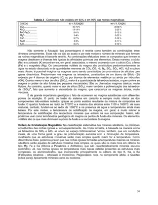 20
Tabela 3 - Compostos não voláteis em 60% e em 99% das rochas magmáticas
Não somente a flutuação das porcentagens é restrita como também as combinações entre
diversos componentes. Estas não se dão ao acaso e por este motivo o número de minerais que formam
as rochas magmáticas é bastante restrito. As combinações efetuadas entre os compostos que formam o
magma obedecem a diversas leis ligadas às afinidades químicas dos elementos. Dessa maneira, o sódio
(Na) e o potássio (K) encontram-se, em geral, associados, o mesmo ocorrendo com o cálcio (Ca), o ferro
(Fe) e o magnésio (Mg). Os componentes voláteis do magma são constituídos predominantemente de
água no estado dissociado e de quantidades menores de CO2, CO, H2, N2, SO2, SO3, HCl, H2S e outros
mais. Assim, é possível imaginar os magmas como sendo constituídos de uma mistura de silicatos com
gases dissolvidos. Predominam nos magmas os tetraedros, constituídos de um átomo de Silício (Si)
rodeado por 4 átomos de oxigênio (O) ou por átomos de elementos metálicos ou ainda por hidroxilas
(OH). Quanto menor o teor de sílica (SiO2), maior é a quantidade de tetraedros isolados, o que confere ao
magma o caráter de alta fluidez (ou pequena viscosidade). São os chamados magmas básicos, muito
fluídos. Ao contrário, quanto maior o teor de sílica (SiO2), maior também a polimerização dos tetraedros
de (SiO4)
-4
, fato que aumenta a viscosidade do magma, que caracteriza os magmas ácidos, muito
viscosos.
É de grande importância geológica o fato de ocorrerem no magma substâncias com diferentes
pontos de ebulição. O ponto de fusão do sistema em conjunto é sempre muito inferior ao dos
componentes não-voláteis isolados, graças ao ponto eutético resultante da mistura de compostos em
fusão. O quartzo funde-se ao redor de 1700
o
C e a maioria dos silicatos entre 1100 e 1600
o
C. As suas
misturas, contudo, fundem-se ao redor de 1000
o
C e na presença de água a temperaturas ainda mais
baixas. Por este motivo, a temperatura de solidificação do magma, em geral, é muito inferior à
temperatura de solidificação dos respectivos minerais que entram na sua composição. Assim, não
podemos usar como termômetros geológicos do magma os pontos de fusão dos minerais. Os elementos
voláteis são os que mais diminuem o ponto de fusão e a viscosidade do magma.
Ordem de Cristalização Magmática: Na classificação sistemática dos minerais silicáticos, os principais
constituintes das rochas ígneas e, conseqüentemente, da crosta terrestre, é baseada na maneira como
os tetraedros de SiO4 e AlO4 se unem no espaço tridimensional. Vimos, também, que em condições
ideais, de uma forma geral, o grau de polimerização aumenta com a diminuição da temperatura,
mostrando que as estruturas cristalinas serão mais simples quanto maior for a temperatura. Como
decorrência disso, podemos prever que nas rochas ígneas formadas a temperaturas maiores os minerais
silicáticos serão aqueles de estrutura cristalina mais simples, os quais são os mais ricos em cátions do
tipo Mg, Fe e Ca (Olivina e Piroxênios e Anfibólios), que são caracteristicamente minerais escuros
(coloridos). Já, nas rochas ígneas de temperaturas mais baixas estarão presentes as estruturas mais
complexas, os aluminosilicatos, que incorporarão principalmente os cátions do tipo K, Na, e Ba
(Feldspatos Alcalinos - ortoclásio e microclínio, Plagioclásios ricos no componente albita, e Quartzo
(sílica pura)), tipicamente minerais claros ou incolores.
 