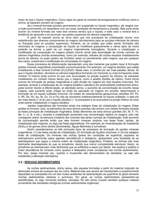 22
maior do que o líquido magmático. Como regra em geral os minerais ferromagnesianos (máficos) como a
olivina, se separam primeiro do magma.
Se o mineral formado primeiro permanecer em suspensão no líquido magmático, ele reagirá com
a fusão promovendo um reequilibrio com as novas condições de temperatura e pressão. Mas pode ainda
ocorrer do mineral formado ser mais leve (menos denso) que o líquido, e este caso o mineral terá a
tendência de ascender e se acumular nas partes superiores da câmara magmática.
A partir do exposto acima se torna claro que nos processos de cristalização ocorre uma
redistribuirão dos diversos componentes do magma (afundamento para as porções inferiores da câmara
ou flutuação para as porções superiores). Portanto, se os cristais que estão sendo formados são
removidos do magma, a composição do líquido se modificará gradualmente e vários tipos de rocha
poderão se formar a partir de um magma originalmente homogêneo. Durante a cristalização a
modificação da composição do magma poderá ocorrer ainda pela assimilação de rochas vizinhas da
câmara magmática (rochas enxaixantes), como por exemplo, estratos de rochas situados imediatamente
acima da câmara, os quais podem ser fundidos, totais ou parcialmente, pelo magma, que em qualquer
dos casos, ocasionará a modificação da composição do magma.
Esses processos de diferenciação representam uma das maneiras que podem levar à formação
jazidas minerais magmáticas importantes economicamente. Por exemplo, um magma silicático que esteja
cristalizando a fase mineral Cromita (Cr2O3FeO). Neste caso, a cromita por ser mais pesada, densa, do
que o líquido silicático, afundará na câmara magmática formando um horizonte ou nível enriquecido neste
mineral. O mesmo pode ocorrer só que com acumulação na porção superior da câmara, se estivesse
cristalizando um mineral menos denso que o magma, como a apatita (fosfato de cálcio). Outra forma
comum de formação de jazidas magmáticas é pela divisão do magma em dois líquidos imiscíveis. Por
exemplo, durante a cristalização de um magma basáltico (silicático) em profundidade (resfriamento lento),
pode ocorrer devido à diferenciação, já abordada acima, o aumento da concentração de enxofre nesse
magma, este aumento pode chegar ao limite de saturação do magma em enxofre, determinando a
formação de um líquido sulfetado imiscível. Os metais de características geoquímicas calcófilas (Pt, Pd,
Ir, Rh, Os, Ru, Au, Ni, Co, Cu e Fe) irão se concentrar preferencialmente no líquido sulfetado, e este por
ser mais denso (> 4) do que o líquido silicático (~ 3) precipitará e se acumulará na porção inferior do local
onde estiver cristalizando o magma silicático.
Jazidas magmáticas são formadas ainda nos estágios finais de cristalização do magma. Estas
jazidas se formam, pois, os elementos de raios iônicos grandes não entram nos cristais formados durante
as fases principais de cristalização magmática. Estes elementos de raios iônicos grandes (Sn, W, F, Th,
Be, Li, U, B, e etc.), durante a cristalização aumentam sua concentração relativa no magma, pois não
conseguem entrar na estrutura cristalina dos minerais das séries normais de Cristalização. Este aumento
da concentração permite então que eles formem minerais próprios nas fases finais, tardias, de
cristalização dos magmas, ou seja nas fases pegmatíticas. Por exemplo, as mineralizações de Cassiterita
(SnO2) e de gemas como berilos (Esmeraldas, Águas Marinhas) e turmalinas.
Assim caracterizamos os três principais tipos de processos de formação de jazidas minerais
magmáticas. (1) nas fases iniciais de cristalização; (2) formação de líquidos imiscíveis; e (3) nos estágios
finais de cristalização. Os minerais das rochas ígneas em condições de superfície, expostos ao
intemperismo promovido pelos agentes atmosféricos e biológicos, apresentam uma facilidade de se
desintegrarem que segue a mesma ordem de cristalização magmática. Portanto, as olivinas são mais
facilmente desintegráveis do que os piroxênios, devido sua menor complexidade estrutural. Assim, os
piroxênios se intemperizam mais facilmente que os anfibólios e assim por diante. Isto explica e justifica a
maior abundância de minerais como quartzo e feldspatos (mais complexos) nas rochas sedimentares.
Por isso, esses minerais (ex.: quartzo e muscovita) são denominados de resistatos, ou seja são
resistentes à alteração intempérica.
3.2 - ROCHAS SEDIMENTARES
As rochas sedimentares, strictu sensu, são aquelas formadas a partir do material originado da
destruição erosiva de qualquer tipo de rocha. Material este que deverá ser transportado e posteriormente
depositado ou precipitado em um dos muitos ambientes de sedimentação da superfície do globo terrestre
(rochas sedimentares clásticas e químicas). Em geral, as rochas sedimentares apresentam-se
estratificadas, ou seja, formando estratos, camadas. No lato sensu incluem também qualquer material
proveniente das atividades biológicas (rochas sedimentares orgânicas).
 