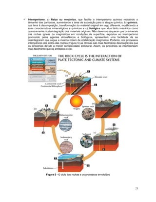 23
 Intemperismo: a) físico ou mecânico, que facilita o intemperismo químico reduzindo o
tamanho das partículas, aumentando a área de exposição para o ataque químico; b) químico,
que leva à decomposição, transformação do material original em algo diferente, modificando a
suas características mineralógicas e químicas e c) biológico que atua tanto mecânica como
quimicamente na desintegração dos materiais originais. Não devemos esquecer que os minerais
das rochas ígneas ou magmáticas em condições de superfície, expostos ao intemperismo
promovido pelos agentes atmosféricos e biológicos, apresentam uma facilidade de se
desintegrarem que segue a mesma ordem de cristalização magmática. Portanto, nos processos
intempéricos dos ciclos das rochas (Figura 5) as olivinas são mais facilmente desintegráveis que
os piroxênios devido a menor complexidade estrutural. Assim, os piroxênios se intemperizam
mais facilmente que os anfibólios e etc.
Figura 5 - O ciclo das rochas e os processos envolvidos
 