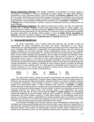 25
Rochas Sedimentares Químicas: São aquelas originadas da precipitação de solutos, graças à
diminuição da solubilidade ou graças à evaporação da água. Quando se resulta deste fenômeno
(evaporação) a rocha sedimentar recebe o nome de particular de Evaporito (salgemas: NaCl, CaF2,
KCl). As rochas sedimentares químicas formados graças à diminuição da solubilidade mais comuns são
as carbonáticas, que se precipitam graças ao aumento de temperatura e conseqüente desprendimento
do gás carbônico, responsável pela solubilização dos carbonatos. Ex.: os calcários, os dolomitos.
As Margas são um caso particular e envolve a mistura de sedimentos químicos e clásticos e/ou de
origem biológica.
Rochas Sedimentares Orgânicas: São aquelas formadas pelo acúmulo de restos de organismos.
Exemplo são os carvões minerais, formados pela decomposição parcial de restos vegetais, com
enriquecimento em carbono e litificado (endurecido). Betume: nome genérico a toda substância natural
combustível formada basicamente por hidrocarbonetos. Os betumes ocorrem primariamente associados
às rochas sedimentares. Os betumes sólidos recebem o nome de asfalto natural, querogênio ou
ozocerita, enquanto os líquidos recebem o nome de petróleo e os gasosos de gás natural. Outras
rochas sedimentares orgânicas são os recifes de coral e as coquinas (concheiros).
3.3 - ROCHAS METAMÓRFICAS
As rochas metamórficas, como o próprio nome está indicando, são formadas a partir da
transformação de rochas preexistentes, que podem ser ígneas, sedimentares ou, até mesmo,
metamórficas, em condições geológicas diferentes daquelas nas quais se formaram previamente. Essas
novas condições podem determinar a instabilidade de minerais preexistentes, que eram estáveis nas
antigas condições em que foram formados. Essas transformações ocorrem sob novas condições
geológicas de pressão (P), de temperatura (T), sob ação de fluidos e/ou de fortes atritos, adaptando-se,
assim, a essas novas condições. Está adaptação é que dá origem à formação das diferentes rochas,
denominadas de rochas metamórficas. Deve-se atentar para o fato de existir um limite de T na qual o
metamorfismo ocorre, que é a T de fusão da rocha, quando estaríamos novamente no magmatismo.
Dependendo do caso, poderá ou não mudar a composição mineralógica, mas a textura (tamanho, forma
e arranjo dos constituintes minerais) muda obrigatoriamente. Podem ocorrer tanto as recristalizações dos
minerais preexistentes, como também a formação de novos minerais, graças à mudança da estrutura
cristalina sob as novas condições de P, T ou ainda graças à combinação química entre dois ou mais
minerais formando um novo mineral, agora compatível e estável sob as novas condições reinantes.
Exemplo da formação de novo mineral no metamorfismo é:
CaCO3 + SiO2  CaSiO3 + CO2
Calcita + Quartzo  Wollastonita + Fluido
Por vezes, são formados minerais que ocorrem exclusivamente nas rochas metamórficas pela
reação entre constituintes preexistentes. Exemplo clássico desses minerais típicos do metamorfismo é a
família dos alumino-silicatos (Sillimanita (Al2SiO5); Andaluzita (Al2SiO5); e a Cianita ou Distênio (Al2SiO5))
e a Estaurolita (FeAl4Si2O10). Vide ilustração na figura 3, a seguir. Graças às condições de pressão
dirigida numa determinada direção, a textura resultante mais comum é a orientada ou xistosa,
caracterizada pelo arranjo de todos ou de alguns dos minerais segundo planos paralelos. As lâminas de
micas ou os prismas de anfibólios seguem a mesma direção. O quartzo e os plagioclásios crescem com
orientação direcional dos maiores eixos. Esta estrutura xistosa é tão característica das rochas
metamórficas que elas são, às vezes, denominadas de xistos ou rochas xistosas. Uma divisibilidade
preferencial (tendência da rocha se quebrar segundo planos paralelos à orientação) é conseqüência
característica das rochas foliadas. Exemplo é o dado pelas ardósias. Na recristalização pode dar-se
apenas um crescimento, graças a coalescência dos minerais existentes como, por exemplo, um calcário
passando para mármore, ou um arenito para quartzito. No caso de rochas argilosas formam-se novos
minerais a partir das argilas caulínicas (caulim) originando micas e cloritas.
A constituição mineralógica varia também conforme o grau (intensidade) do metamorfismo. Sob
condições mais severas poderá passar para mica xisto até atingir o grau máximo de metamorfismo no
qual se formam os gnaisses. Pode ainda ocorrer de a rocha original receber elementos estranhos que se
adicionam durante o seu processo de transformação, como por exemplo, gases contendo boro, que
poderão formar turmalinas, ou flúor, que será responsável pela fluorita em calcários ou topázio em xistos.
 