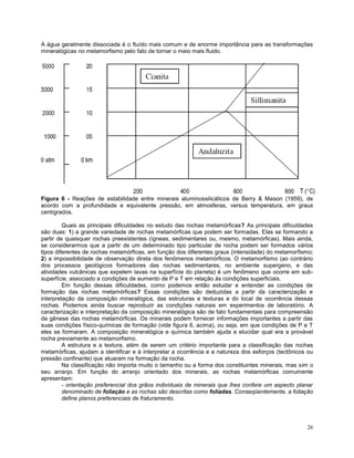 26
A água geralmente dissociada é o fluído mais comum e de enorme importância para as transformações
mineralógicas no metamorfismo pelo fato de tornar o meio mais fluido.
Figura 6 - Reações de estabilidade entre minerais aluminossilicáticos de Berry & Mason (1959), de
acordo com a profundidade e equivalente pressão, em atmosferas, versus temperatura, em graus
centígrados.
Quais as principais dificuldades no estudo das rochas metamórficas? As principais dificuldades
são duas: 1) a grande variedade de rochas metamórficas que podem ser formadas. Elas se formando a
partir de quaisquer rochas preexistentes (ígneas, sedimentares ou, mesmo, metamórficas). Mais ainda,
se considerarmos que a partir de um determinado tipo particular de rocha podem ser formados vários
tipos diferentes de rochas metamórficas, em função dos diferentes graus (intensidade) do metamorfismo;
2) a impossibilidade de observação direta dos fenômenos metamórficos. O metamorfismo (ao contrário
dos processos geológicos formadores das rochas sedimentares, no ambiente supergeno, e das
atividades vulcânicas que expelem lavas na superfície do planeta) é um fenômeno que ocorre em sub-
superfície, associado a condições de aumento de P e T em relação às condições superficiais.
Em função dessas dificuldades, como podemos então estudar e entender as condições de
formação das rochas metamórficas? Essas condições são deduzidas a partir da caracterização e
interpretação da composição mineralógica, das estruturas e texturas e do local de ocorrência dessas
rochas. Podemos ainda buscar reproduzir as condições naturais em experimentos de laboratório. A
caracterização e interpretação da composição mineralógica são de fato fundamentais para compreensão
da gênese das rochas metamórficas. Os minerais podem fornecer informações importantes a partir das
suas condições físico-químicas de formação (vide figura 6, acima), ou seja, em que condições de P e T
eles se formaram. A composição mineralógica e química também ajuda a elucidar qual era a provável
rocha previamente ao metamorfismo.
A estrutura e a textura, além de serem um critério importante para a classificação das rochas
metamórficas, ajudam a identificar e à interpretar a ocorrência e a natureza dos esforços (tectônicos ou
pressão confinante) que atuaram na formação da rocha.
Na classificação não importa muito o tamanho ou a forma dos constituintes minerais, mas sim o
seu arranjo. Em função do arranjo orientado dos minerais, as rochas metamórficas comumente
apresentam:
- orientação preferencial dos grãos individuais de minerais que lhes confere um aspecto planar
denominado de foliação e as rochas são descritas como foliadas. Conseqüentemente, a foliação
define planos preferenciais de fraturamento.
 