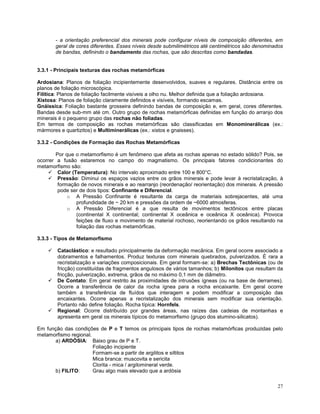 27
- a orientação preferencial dos minerais pode configurar níveis de composição diferentes, em
geral de cores diferentes. Esses níveis desde submilimétricos até centimétricos são denominados
de bandas, definindo o bandamento das rochas, que são descritas como bandadas.
3.3.1 - Principais texturas das rochas metamórficas
Ardosiana: Planos de foliação incipientemente desenvolvidos, suaves e regulares. Distância entre os
planos de foliação microscópica.
Filítica: Planos de foliação facilmente visíveis a olho nu. Melhor definida que a foliação ardosiana.
Xistosa: Planos de foliação claramente definidos e visíveis, formando escamas.
Gnáissica: Foliação bastante grosseira definindo bandas de composição e, em geral, cores diferentes.
Bandas desde sub-mm até cm. Outro grupo de rochas metamórficas definidas em função do arranjo dos
minerais é o pequeno grupo das rochas não foliadas.
Em termos de composição as rochas metamórficas são classificadas em Monominerálicas (ex.:
mármores e quartizitos) e Multiminerálicas (ex.: xistos e gnaisses).
3.3.2 - Condições de Formação das Rochas Metamórficas
Por que o metamorfismo é um fenômeno que afeta as rochas apenas no estado sólido? Pois, se
ocorrer a fusão estaremos no campo do magmatismo. Os principais fatores condicionantes do
metamorfismo são:
 Calor (Temperatura): No intervalo aproximado entre 100 e 800°C.
 Pressão: Diminui os espaços vazios entre os grãos minerais e pode levar à recristalização, à
formação de novos minerais e ao rearranjo (reordenação/ reorientação) dos minerais. A pressão
pode ser de dois tipos: Confinante e Diferencial.
o A Pressão Confinante é resultante da carga de materiais sobrejacentes, até uma
profundidade de ~ 20 km e pressões da ordem de ~6000 atmosferas.
o A Pressão Diferencial é a que resulta de movimentos tectônicos entre placas
(continental X continental; continental X oceânica e oceânica X oceânica). Provoca
feições de fluxo e movimento de material rochoso, reorientando os grãos resultando na
foliação das rochas metamórficas.
3.3.3 - Tipos de Metamorfismo
 Cataclástico: e resultado principalmente da deformação mecânica. Em geral ocorre associado a
dobramentos e falhamentos. Produz texturas com minerais quebrados, pulverizados. É rara a
recristalização e variações composicionais. Em geral formam-se: a) Brechas Tectônicas (ou de
fricção) constituídas de fragmentos angulosos de vários tamanhos; b) Milonitos que resultam da
fricção, pulverização, extrema, grãos de no máximo 0,1 mm de diâmetro.
 De Contato: Em geral restrito às proximidades de intrusões ígneas (ou na base de derrames).
Ocorre a transferência de calor da rocha ígnea para a rocha encaixante. Em geral ocorre
também a transferência de fluídos que interagem e podem modificar a composição das
encaixantes. Ocorre apenas a recristalização dos minerais sem modificar sua orientação.
Portanto não define foliação. Rocha típica: Hornfels.
 Regional: Ocorre distribuído por grandes áreas, nas raízes das cadeias de montanhas e
apresenta em geral os minerais típicos do metamorfismo (grupo dos alumino-silicatos).
Em função das condições de P e T temos os principais tipos de rochas metamórficas produzidas pelo
metamorfismo regional.
a) ARDÓSIA: Baixo grau de P e T.
Foliação incipiente
Formam-se a partir de argilitos e siltitos
Mica branca: muscovita e sericita
Clorita - mica / argilomineral verde.
b) FILITO: Grau algo mais elevado que a ardósia
 