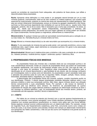 3
quando as condições de crescimento forem adequadas, são poliedros de faces planas, que reflete a
descontinuidade desta propriedade.
Rocha: Apresenta várias definições e a mais aceita é: um agregado natural formado por um ou mais
minerais (podendo, eventualmente, tratar-se de vidro vulcânico ou matéria orgânica), que constitui parte
essencial da crosta terrestre, podendo na maioria das vezes ser representada em mapas geológicos. São
elas (as rochas) nitidamente individualizadas, porque os minerais se agregam obedecendo a leis físicas,
químicas ou físico-químicas dependendo das condições em que se forma esta ou aquela rocha. Esta
agregação, portanto, não se dá ao acaso. Não é necessário que a rocha seja consolidada. As areias, as
argilas, etc., desde que representem corpos independentes, individualizados e extensos, são
consideradas rochas (sedimentos). De acordo com sua origem (gênese) as rochas podem ser divididas
em 3 tipos fundamentais: Rochas ígneas ou magmáticas, sedimentares ou metamórficas.
Mineral-minério: É qualquer mineral que pode ser aproveitado economicamente para a extração de um
ou mais metais. Ex.: Hematita [Fe2O3] é o mineral-minério de Ferro.
Ganga: Mineral ou minerais desprovido(s) ou de valor secundário que acompanha (m) o mineral-minério.
Minério: É uma associação de minerais da qual se pode extrair, com aproveito econômico, uma ou mais
substâncias úteis, sejam metais, sejam elementos ou compostos químicos. Em geral é uma associação
de mineral-minério e ganga.
Mineral-industrial: Mineral que é matéria-prima para a indústria e não para a extração de um elemento.
Ex.: Asbesto (amianto) = isolante térmico; argilas = cerâmicas; quartzo = eletrônica, ótica.
2. PROPRIEDADES FÍSICAS DOS MINERAIS
As propriedades físicas dos minerais são o resultado direto de sua composição química e de
suas características estruturais. Existe um conjunto de propriedades físicas que podem ser examinadas
ou testadas rapidamente, com auxílio de instrumentos simples como um imã, uma lupa de mão, um
canivete e uma placa de porcelana. Com, freqüência estas propriedades são suficientes para a
identificação de um mineral desconhecido e, pela facilidade de seu estudo, são de emprego corriqueiro
por mineralogistas, tanto no campo como em laboratório. As propriedades a serem estudadas nesta aula
e aplicadas nas próximas aulas do curso são as seguintes: hábito, clivagem, partição, fratura, dureza,
tenacidade, densidade relativa, magnetismo, cor, traço e brilho.
A determinação das propriedades físicas dos minerais, portanto, constitui importante auxílio na
sua identificação. Portanto, o estudo dessas propriedades possibilita deduções relativas sobre a sua
estrutura cristalina e sobre sua composição química. Além disso, alguns minerais devem sua utilização
técnica exclusivamente a suas propriedades físicas. Por exemplo, a alta dureza do diamante é
responsável pela sua eficiência como abrasivo. Ao fenômeno de piezoeletricidade do quartzo
(capacidade de indução das cargas elétricas positivas e negativas por deformação mecânica) se deve o
seu emprego na indústria eletrônica. Logo, as propriedades físicas dos minerais devem, portanto, ser
consideradas sob três aspectos: científico, técnico e determinativo.
2.1 – HÁBITO
Por hábito de um mineral se entende a(s) forma(s) com a qual ele aparece freqüentemente na
natureza, por exemplo: como prismas alongados; como cristais tabulares (achatados); como agregados
cristalinos com arranjos geométricos característicos; ou mesmo como grãos sem uma forma definida.
Muitas espécies minerais ocorrem preferencialmente com um determinado hábito. Por exemplo, cristais
de magnetita Fe3O4 são freqüentemente octaédricos, pirita FeS2 comumente ocorre como cristais em
forma de cubos, e as micas ocorrem como lamelas. Embora nem sempre um determinado mineral tenha
que apresentar seu hábito característico, o fato de que isto ocorra com freqüência é de grande auxílio na
sua identificação.
 