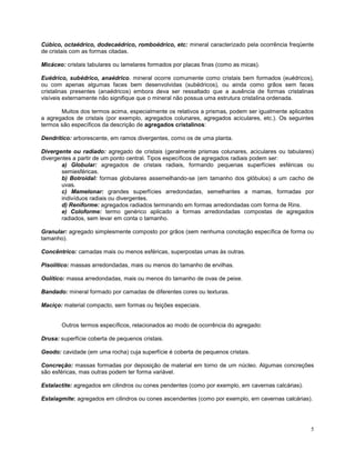 5
Cúbico, octaédrico, dodecaédrico, romboédrico, etc: mineral caracterizado pela ocorrência freqüente
de cristais com as formas citadas.
Micáceo: cristais tabulares ou lamelares formados por placas finas (como as micas).
Euédrico, subédrico, anaédrico. mineral ocorre comumente como cristais bem formados (euédricos),
ou com apenas algumas faces bem desenvolvidas (subédricos), ou ainda como grãos sem faces
cristalinas presentes (anaédricos) embora deva ser ressaltado que a ausência de formas cristalinas
visíveis externamente não signifique que o mineral não possua uma estrutura cristalina ordenada.
Muitos dos termos acima, especialmente os relativos a prismas, podem ser igualmente aplicados
a agregados de cristais (por exemplo, agregados colunares, agregados aciculares, etc.). Os seguintes
termos são específicos da descrição de agregados cristalinos:
Dendrítico: arborescente, em ramos divergentes, como os de uma planta.
Divergente ou radiado: agregado de cristais (geralmente prismas colunares, aciculares ou tabulares)
divergentes a partir de um ponto central. Tipos específicos de agregados radiais podem ser:
a) Globular: agregados de cristais radiais, formando pequenas superfícies esféricas ou
semiesféricas.
b) Botroidal: formas globulares assemelhando-se (em tamanho dos glóbulos) a um cacho de
uvas.
c) Mamelonar: grandes superfícies arredondadas, semelhantes a mamas, formadas por
indivíduos radiais ou divergentes.
d) Reniforme: agregados radiados terminando em formas arredondadas com forma de Rins.
e) Coloforme: termo genérico aplicado a formas arredondadas compostas de agregados
radiados, sem levar em conta o tamanho.
Granular: agregado simplesmente composto por grãos (sem nenhuma conotação específica de forma ou
tamanho).
Concêntrico: camadas mais ou menos esféricas, superpostas umas às outras.
Pisolítico: massas arredondadas, mais ou menos do tamanho de ervilhas.
Oolítico: massa arredondadas, mais ou menos do tamanho de ovas de peixe.
Bandado: mineral formado por camadas de diferentes cores ou texturas.
Maciço: material compacto, sem formas ou feições especiais.
Outros termos específicos, relacionados ao modo de ocorrência do agregado:
Drusa: superfície coberta de pequenos cristais.
Geodo: cavidade (em uma rocha) cuja superfície é coberta de pequenos cristais.
Concreção: massas formadas por deposição de material em torno de um núcleo. Algumas concreções
são esféricas, mas outras podem ter forma variável.
Estalactite: agregados em cilindros ou cones pendentes (como por exemplo, em cavernas calcárias).
Estalagmite: agregados em cilindros ou cones ascendentes (como por exemplo, em cavernas calcárias).
 