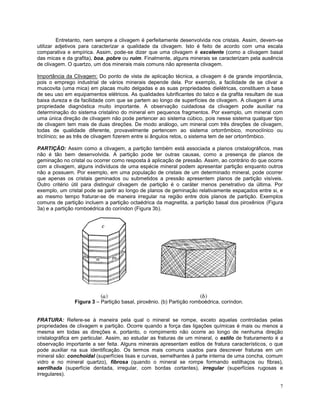7
Entretanto, nem sempre a clivagem é perfeitamente desenvolvida nos cristais. Assim, devem-se
utilizar adjetivos para caracterizar a qualidade da clivagem. Isto é feito de acordo com uma escala
comparativa e empírica. Assim, pode-se dizer que uma clivagem é excelente (como a clivagem basal
das micas e da grafita), boa, pobre ou ruim. Finalmente, alguns minerais se caracterizam pela ausência
de clivagem. O quartzo, um dos minerais mais comuns não apresenta clivagem.
Importância da Clivagem: Do ponto de vista de aplicação técnica, a clivagem é de grande importância,
pois o emprego industrial de vários minerais depende dela. Por exemplo, a facilidade de se clivar a
muscovita (uma mica) em placas muito delgadas e as suas propriedades dielétricas, constituem a base
de seu uso em equipamentos elétricos. As qualidades lubrificantes do talco e da grafita resultam de sua
baixa dureza e da facilidade com que se partem ao longo de superfícies de clivagem. A clivagem é uma
propriedade diagnóstica muito importante. A observação cuidadosa da clivagem pode auxiliar na
determinação do sistema cristalino do mineral em pequenos fragmentos. Por exemplo, um mineral com
uma única direção de clivagem não pode pertencer ao sistema cúbico, pois nesse sistema qualquer tipo
de clivagem tem mais de duas direções. De modo análogo, um mineral com três direções de clivagem,
todas de qualidade diferente, provavelmente pertencem ao sistema ortorrômbico, monoclínico ou
triclínico; se as três de clivagem fizerem entre si ângulos retos, o sistema tem de ser ortorrômbico.
PARTIÇÃO: Assim como a clivagem, a partição também está associada a planos cristalográficos, mas
não é tão bem desenvolvida. A partição pode ter outras causas, como a presença de planos de
geminação no cristal ou ocorrer como resposta à aplicação de pressão. Assim, ao contrário do que ocorre
com a clivagem, alguns indivíduos de uma espécie mineral podem apresentar partição enquanto outros
não a possuem. Por exemplo, em uma população de cristais de um determinado mineral, pode ocorrer
que apenas os cristais geminados ou submetidos a pressão apresentem planos de partição visíveis.
Outro critério útil para distinguir clivagem de partição é o caráter menos penetrativo da última. Por
exemplo, um cristal pode se partir ao longo de planos de geminação relativamente espaçados entre si, e
ao mesmo tempo fraturar-se de maneira irregular na região entre dois planos de partição. Exemplos
comuns de partição incluem a partição octaédrica da magnetita, a partição basal dos piroxênios (Figura
3a) e a partição romboédrica do coríndon (Figura 3b).
Figura 3 – Partição basal, piroxênio. (b) Partição romboédrica, coríndon.
FRATURA: Refere-se à maneira pela qual o mineral se rompe, exceto aquelas controladas pelas
propriedades de clivagem e partição. Ocorre quando a força das ligações químicas é mais ou menos a
mesma em todas as direções e, portanto, o rompimento não ocorre ao longo de nenhuma direção
cristalográfica em particular. Assim, ao estudar as fraturas de um mineral, o estilo de fraturamento é a
observação importante a ser feita. Alguns minerais apresentam estilos de fratura característicos, o que
pode auxiliar na sua identificação. Os termos mais comuns usados para descrever fraturas em um
mineral são: conchoidal (superfícies lisas e curvas, semelhantes à parte interna de uma concha, comum
vidro e no mineral quartzo), fibrosa (quando o mineral se rompe formando estilhaços ou fibras),
serrilhada (superfície dentada, irregular, com bordas cortantes), irregular (superfícies rugosas e
irregulares).
 