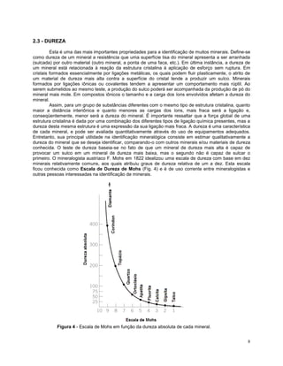8
2.3 - DUREZA
Esta é uma das mais importantes propriedades para a identificação de muitos minerais. Define-se
como dureza de um mineral a resistência que uma superfície lisa do mineral apresenta a ser arranhada
(sulcada) por outro material (outro mineral, a ponta de uma faca, etc.). Em última instância, a dureza de
um mineral está relacionada à reação da estrutura cristalina à aplicação de esforço sem ruptura. Em
cristais formados essencialmente por ligações metálicas, os quais podem fluir plasticamente, o atrito de
um material de dureza mais alta contra a superfície do cristal tende a produzir um sulco. Minerais
formados por ligações iônicas ou covalentes tendem a apresentar um comportamento mais rúptil. Ao
serem submetidos ao mesmo teste, a produção do sulco poderá ser acompanhada da produção de pó do
mineral mais mole. Em compostos iônicos o tamanho e a carga dos íons envolvidos afetam a dureza do
mineral.
Assim, para um grupo de substâncias diferentes com o mesmo tipo de estrutura cristalina, quanto
maior a distância interiônica e quanto menores as cargas dos íons, mais fraca será a ligação e,
conseqüentemente, menor será a dureza do mineral. É importante ressaltar que a força global de uma
estrutura cristalina é dada por uma combinação dos diferentes tipos de ligação química presentes, mas a
dureza desta mesma estrutura é uma expressão da sua ligação mais fraca. A dureza é uma característica
de cada mineral, e pode ser avaliada quantitativamente através do uso de equipamentos adequados.
Entretanto, sua principal utilidade na identificação mineralógica consiste em estimar qualitativamente a
dureza do mineral que se deseja identificar, comparando-o com outros minerais e/ou materiais de dureza
conhecida. O teste de dureza baseia-se no fato de que um mineral de dureza mais alta é capaz de
provocar um sulco em um mineral de dureza mais baixa, mas o segundo não é capaz de sulcar o
primeiro. O mineralogista austríaco F. Mohs em 1822 idealizou uma escala de dureza com base em dez
minerais relativamente comuns, aos quais atribuiu graus de dureza relativa de um a dez. Esta escala
ficou conhecida como Escala de Dureza de Mohs (Fig. 4) e é de uso corrente entre mineralogistas e
outras pessoas interessadas na identificação de minerais.
Figura 4 - Escala de Mohs em função da dureza absoluta de cada mineral.
 