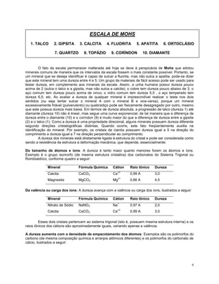 9
O fato da escala permanecer inalterada até hoje se deve à perspicácia de Mohs que adotou
minerais comuns de maneira que os intervalos da escala fossem o mais constante possível. Portanto, se
um mineral que se deseja identificar é capaz de sulcar a fluorita, mas não sulca a apatita, pode-se dizer
que este mineral tem uma dureza entre 4 e 5. Um grupo de materiais de fácil acesso pode ser usado para
testar dureza, em complemento aos minerais da escala. Assim, a unha humana possui dureza pouco
acima de 2 (sulca o talco e a gipsita, mas não sulca a calcita); o cobre tem dureza pouco abaixo de 3; o
aço comum tem dureza pouco acima de cinco; o vidro comum tem dureza 5,5 , o aço temperado tem
dureza 6,5; etc. Ao avaliar a dureza de qualquer mineral é imprescindível realizar o teste nos dois
sentidos (ou seja tentar sulcar o mineral A com o mineral B e vice-versa), porque um mineral
excessivamente friável (pulverulento) ou quebradiço pode ser fisicamente desagregado por outro, mesmo
que este possua dureza mais baixa. Em termos de dureza absoluta, a progressão de talco (dureza 1) até
diamante (dureza 10) não é linear, mas segue uma curva exponencial, de tal maneira que a diferença de
dureza entre o diamante (10) e o coríndon (9) é muito maior do que a diferença de dureza entre a gipsita
(2) e o talco (1). Como a dureza é uma propriedade direcional, alguns minerais possuem dureza diferente
segundo direções cristalográficas distintas. Quando ocorre, este fato freqüentemente auxilia na
identificação do mineral. Por exemplo, os cristais de cianita possuem dureza igual a 5 na direção do
comprimento e dureza igual a 7 na direção perpendicular ao comprimento.
A dureza dos minerais está diretamente ligada à estrutura do cristal e pode ser considerada como
sendo a resistência da estrutura à deformação mecânica, que depende, essencialmente:
Do tamanho de átomos e íons: A dureza é tanto maior quanto menores forem os átomos e íons.
Exemplo é o grupo isomorfo (de mesma estrutura cristalina) dos carbonatos do Sistema Trigonal ou
Romboédrico, conforme quadro a seguir:
Mineral Fórmula Química Cátion Raio Iônico Dureza
Calcita CaCO3 Ca
+2
0,99 A 3,0
Magnesita MgCO3 Mg
2+
0,66 A 4,5
Da valência ou carga dos íons: A dureza avança com a valência ou carga dos íons, ilustrados a seguir:
Mineral Fórmula Química Cátion Raio Iônico Dureza
Nitrato de Sódio NaNO3 Na
+
0,97 A 2,0
Calcita CaCO3 Ca
+2
0,99 A 3,0
Esses dois cristais pertencem ao sistema trigonal (isto é, possuem mesma estrutura interna) e os
raios iônicos dos cátions são aproximadamente iguais, variando apenas a valência.
A dureza aumenta com a densidade de empacotamento dos átomos: Exemplos são os polimorfos do
carbono (de mesma composição química e arranjos atômicos diferentes) e os polimorfos do carbonato de
cálcio, ilustrados a seguir:
ESCALA DE MOHS
1. TALCO 2. GIPSITA 3. CALCITA 4. FLUORITA 5. APATITA 6. ORTOCLÁSIO
7. QUARTZO 8. TOPÁZIO 9. CORÍNDON 10. DIAMANTE
 