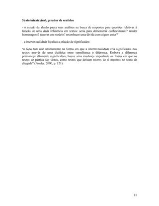 5) ato intratextual, gerador de sentidos

- o estudo da alusão pauta suas análises na busca de respostas para questões relativas à
função de uma dada referência em textos: seria para demonstrar conhecimento? render
homenagens? superar um modelo? reconhecer uma dívida com algum autor?

- a intertextualidade focaliza a criação de significados:

“o foco tem sido ultimamente na forma em que a intertextualidade cria significados nos
textos através de uma dialética entre semelhança e diferença. Embora a diferença
permaneça altamente significativa, houve uma mudança importante na forma em que os
textos de partida são vistos, como textos que deixam rastros de si mesmos no texto de
chegada” (Fowler, 2000, p. 121).




                                                                                     11
 