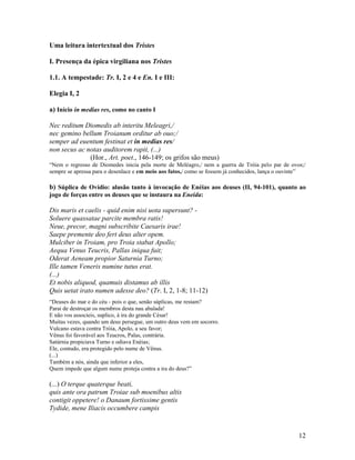 Uma leitura intertextual dos Tristes

I. Presença da épica virgiliana nos Tristes

1.1. A tempestade: Tr. I, 2 e 4 e En. I e III:

Elegia I, 2

a) Início in medias res, como no canto I

Nec reditum Diomedis ab interitu Meleagri,/
nec gemino bellum Troianum orditur ab ouo;/
semper ad euentum festinat et in medias res/
non secus ac notas auditorem rapit, (...)
              (Hor., Art. poet., 146-149; os grifos são meus)
“Nem o regresso de Diomedes inicia pela morte de Meléagro,/ nem a guerra de Tróia pelo par de ovos;/
sempre se apressa para o desenlace e em meio aos fatos,/ como se fossem já conhecidos, lança o ouvinte”

b) Súplica de Ovídio: alusão tanto à invocação de Enéias aos deuses (II, 94-101), quanto ao
jogo de forças entre os deuses que se instaura na Eneida:

Dis maris et caelis - quid enim nisi uota supersunt? -
Soluere quassatae parcite membra ratis!
Neue, precor, magni subscribite Caesaris irae!
Saepe premente deo fert deus alter opem.
Mulciber in Troiam, pro Troia stabat Apollo;
Aequa Venus Teucris, Pallas iniqua fuit;
Oderat Aeneam propior Saturnia Turno;
Ille tamen Veneris numine tutus erat.
(...)
Et nobis aliquod, quamuis distamus ab illis
Quis uetat irato numen adesse deo? (Tr. I, 2, 1-8; 11-12)
“Deuses do mar e do céu - pois o que, senão súplicas, me restam?
Parai de destroçar os membros desta nau abalada!
E não vos associeis, suplico, à ira do grande César!
Muitas vezes, quando um deus persegue, um outro deus vem em socorro.
Vulcano estava contra Tróia, Apolo, a seu favor;
Vênus foi favorável aos Teucros, Palas, contrária.
Satúrnia propiciava Turno e odiava Enéias;
Ele, contudo, era protegido pelo nume de Vênus.
(...)
Também a nós, ainda que inferior a eles,
Quem impede que algum nume proteja contra a ira do deus?”

(...) O terque quaterque beati,
quis ante ora patrum Troiae sub moenibus altis
contigit oppetere! o Danaum fortissime gentis
Tydide, mene Iliacis occumbere campis


                                                                                                    12
 