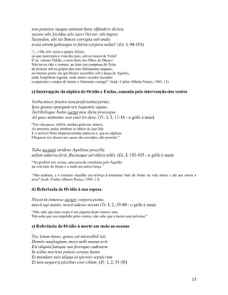 non potuisse tuaque animam hanc effundere dextra,
saeuos ubi Aecidae telo iacet Hector, ubi ingens
Sarpedon, ubi tot Simois correpta sub undis
scuta uirum galeasque et fortia corpora uoluit! (En. I, 94-101)
“(...) Oh, três vezes e quatro felizes
os que morreram à vista dos pais, sob os muros de Tróia!
Ó tu, valente Tidida, o mais forte dos filhos de Dânao!
Não ter eu tido a ventura, ao lutar nas campinas de Tróia
de perecer sob os golpes dos teus fulminantes ataques,
no mesmo ponto em que Heitor sucumbiu sob a lança de Aquiles,
onde Sarpédone ingente, onde tantos escudos lascados
e capacetes e corpos de heróis o Simoente carrega!” (trad.: Carlos Alberto Nunes, 1983, 11)

c) Interrupção da súplica de Ovídio e Enéias, causada pela intervenção dos ventos

Verba miser frustra non proficientia perdo;
Ipsa graues spargunt ora loquentis aquae,
Terribilisque Notus iactat mea dicta precesque
Ad quos mittuntur non sinit ire deos. (Tr. I, 2, 13-16 - o grifo é meu)
“Em vão perco, infeliz, minhas palavras inúteis;
As enormes ondas lambem os lábios do que fala
E o terrível Noto dispersa minhas palavras e, que as súplicas
Cheguem aos deuses aos quais são enviadas, não permite.”


Talia iactanti stridens Aquilone procella
uelum aduersa ferit, fluctusque ad sidera tollit. (En. I, 102-103 - o grifo é meu)
“Ao proferir tais coisas, uma procela estridente pelo Aquilão
na vela bate de frente e a onda aos astros lança.”

“Não acabara, e o violento Aquilão em reforço à tormenta/ bate de frente na vela maior e até aos astros a
atira” (trad.: Carlos Alberto Nunes, 1983, 11)

d) Referência de Ovídio à sua esposa:

Nescit in inmenso iactari corpora ponto,
nescit agi uentis, nescit adesse necem (Tr. I, 2, 39-40 - o grifo é meu)
“Não sabe que meu corpo é um joguete deste imenso mar,
Não sabe que sou impelido pelos ventos, não sabe que a morte está próxima.”

e) Referência de Ovídio à morte em meio ao oceano

Nec letum timeo, genus est miserabili leti.
Demite naufragium, mors mihi munus erit.
Est aliquid fatoque suo ferroque cadentem
In solita moriens ponere corpus humo
Et mandare suis aliqua et sperare sepulcrum
Et non aequoris piscibus esse cibum. (Tr. I, 2, 51-56)


                                                                                                      13
 