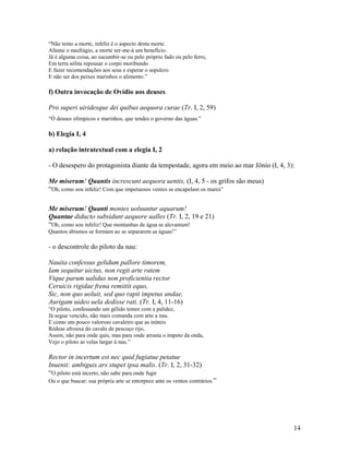 “Não temo a morte, infeliz é o aspecto desta morte.
Afastai o naufrágio, a morte ser-me-á um benefício.
Já é alguma coisa, ao sucumbir-se ou pelo próprio fado ou pelo ferro,
Em terra sólita repousar o corpo moribundo
E fazer recomendações aos seus e esperar o sepulcro
E não ser dos peixes marinhos o alimento.”

f) Outra invocação de Ovídio aos deuses

Pro superi uiridesque dei quibus aequora curae (Tr. I, 2, 59)
“Ó deuses olímpicos e marinhos, que tendes o governo das águas.”

b) Elegia I, 4

a) relação intratextual com a elegia I, 2

- O desespero do protagonista diante da tempestade, agora em meio ao mar Jônio (I, 4, 3):

Me miserum! Quantis increscunt aequora uentis, (I, 4, 5 - os grifos são meus)
“Oh, como sou infeliz! Com que impetuosos ventos se encapelam os mares”

Me miserum! Quanti montes uoluuntur aquarum!
Quantae diducto subsidunt aequore ualles (Tr. I, 2, 19 e 21)
“Oh, como sou infeliz! Que montanhas de água se alevantam!
Quantos abismos se formam ao se separarem as águas!”

- o descontrole do piloto da nau:

Nauita confessus gelidum pallore timorem,
Iam sequitur uictus, non regit arte ratem
Vtque parum ualidus non proficientia rector
Ceruicis rigidae frena remittit equo,
Sic, non quo uoluit, sed quo rapit impetus undae,
Aurigam uideo uela dedisse rati. (Tr. I, 4, 11-16)
“O piloto, confessando um gélido temor com a palidez,
Já segue vencido, não mais comanda com arte a nau.
E como um pouco valoroso cavaleiro que as inúteis
Rédeas afrouxa do cavalo de pescoço rijo,
Assim, não para onde quis, mas para onde arrasta o ímpeto da onda,
Vejo o piloto as velas largar à nau.”

Rector in incertum est nec quid fugiatue petatue
Inuenit: ambiguis ars stupet ipsa malis. (Tr. I, 2, 31-32)
“O piloto está incerto, não sabe para onde fugir
Ou o que buscar: sua própria arte se entorpece ante os ventos contrários. ”




                                                                                        14
 