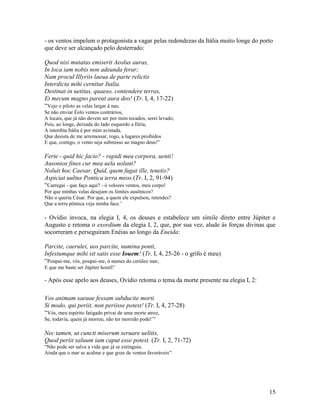 - os ventos impelem o protagonista a vagar pelas redondezas da Itália muito longe do porto
que deve ser alcançado pelo desterrado:

Quod nisi mutatas emiserit Aeolus auras,
In loca iam nobis non adeunda ferar;
Nam procul Illyriis laeua de parte relictis
Interdicta mihi cernitur Italia.
Destinat in uetitas, quaeso, contendere terras,
Et mecum magno pareat aura deo! (Tr. I, 4, 17-22)
“Vejo o piloto as velas largar à nau.
Se não enviar Éolo ventos contrários,
A locais, que já não devem ser por mim tocados, serei levado;
Pois, ao longe, deixada do lado esquerdo a Ilíria,
A interdita Itália é por mim avistada.
Que desista de me arremessar, rogo, a lugares proibidos
E que, comigo, o vento seja submisso ao magno deus!”

Ferte - quid hic facio? - rapidi mea corpora, uenti!
Ausonios fines cur mea uela uolunt?
Noluit hoc Caesar. Quid, quem fugat ille, tenetis?
Aspiciat uultus Pontica terra meos.(Tr. I, 2, 91-94)
“Carregai - que faço aqui? - ó velozes ventos, meu corpo!
Por que minhas velas desejam os limites ausônicos?
Não o queria César. Por que, a quem ele expulsou, retendes?
Que a terra pôntica veja minha face.’

- Ovídio invoca, na elegia I, 4, os deuses e estabelece um símile direto entre Júpiter e
Augusto e retoma o exordium da elegia I, 2, que, por sua vez, alude às forças divinas que
socorreram e perseguiram Enéias ao longo da Eneida:

Parcite, caerulei, uos parcite, numina ponti,
Infestumque mihi sit satis esse Iouem! (Tr. I, 4, 25-26 - o grifo é meu)
“Poupai-me, vós, poupai-me, ó numes do cerúleo mar,
E que me baste ser Júpiter hostil!’

- Após esse apelo aos deuses, Ovídio retoma o tema da morte presente na elegia I, 2:

Vos animam saeuae fessam subducite morti
Si modo, qui periit, non periisse potest! (Tr. I, 4, 27-28)
“Vós, meu espírito fatigado privai de uma morte atroz,
Se, todavia, quem já morreu, não ter morrido pode!’”

Nec tamen, ut cuncti miserum seruare uelitis,
Quod periit saluum iam caput esse potest. (Tr. I, 2, 71-72)
“Não pode ser salva a vida que já se extinguiu.
Ainda que o mar se acalme e que goze de ventos favoráveis”




                                                                                        15
 