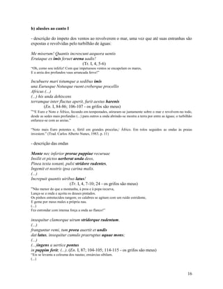 b) alusões ao canto I

- descrição do ímpeto dos ventos ao revolverem o mar, uma vez que até suas entranhas são
expostas e revolvidas pelo turbilhão de águas:

Me miserum! Quantis increscunt aequora uentis
Erutaque ex imis feruet arena uadis!
                            (Tr. I, 4, 5-6)
“Oh, como sou infeliz! Com que impetuosos ventos se encapelam os mares,
E a areia dos profundos vaus arrancada ferve!”

Incubuere mari totumque a sedibus imis
una Eurusque Notusque ruont creberque procellis
Africus (...)
(...) his unda dehiscens
terramque inter fluctus aperit, furit aestus harenis
         (En. I, 84-86; 106-107 - os grifos são meus)
““E Euro e Noto e Áfrico, fecundo em tempestades, atiraram-se juntamente sobre o mar e revolvem-no todo,
desde as sedes mais profundas (...) para outros a onda abrindo-se mostra a terra por entre as águas; o turbilhão
enfurece-se com as areias.”

“Noto mais Euro potentes e, fértil em grandes procelas,/ Áfrico. Em rolos seguidos as ondas às praias
investem.” (Trad. Carlos Alberto Nunes, 1983, p. 11)

- descrição das ondas

Monte nec inferior prorae puppiue recuruae
Insilit et pictos uerberat unda deos,
Pinea texta sonant, pulsi stridore rudentes,
Ingemit et nostris ipsa carina malis.
(...)
Increpuit quantis uiribus latus!
                        (Tr. I, 4, 7-10; 24 - os grifos são meus)
“Não menor do que a montanha, à proa e à popa recurva,
Lança-se a onda e açoita os deuses pintados.
Os pinhos entretecidos rangem; os calabres se agitam com um ruído estridente,
E geme por meus males a própria nau.
(...)
Fez estrondar com imensa força a onda ao flanco!”

insequitur clamorque uirum stridorque rudentum.
(...)
franguntur remi, tum prora auertit et undis
dat latus, insequitur cumulo praeruptus aquae mons;
(...)
(...)ingens a uertice pontus
in puppim ferit; (...). (En. I, 87; 104-105; 114-115 - os grifos são meus)
“Eis se levanta a celeuma dos nautas; enxárcias sibilam.
(...)



                                                                                                             16
 
