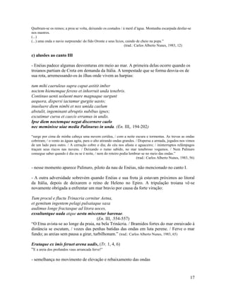 Quebram-se os remos; a proa se volta, deixando os costados / à merê d’água. Montanha escarpada desfaz-se
nos mastros.
(...)
(...) uma onda o navio surpreende/ do fido Oronte e seus lícios, caindo de cheio na popa.”
                                                                (trad.: Carlos Alberto Nunes, 1983, 12)

c) alusões ao canto III

- Enéias padece algumas desventuras em meio ao mar. A primeira delas ocorre quando os
troianos partiam de Creta em demanda da Itália. A tempestade que se forma desvia-os de
sua rota, arremessando-os às ilhas onde vivem as harpias:

tum mihi caeruleus supra caput astitit imber
noctem hiememque ferens et inhorruit unda tenebris.
Continuo uenti uoluont mare magnaque surgunt
aequora, dispersi iactamur gurgite uasto;
inuoluere diem nimbi et nox umida caelum
abstulit, ingeminant abruptis nubibus ignes;
excutimur cursu et caecis erramus in undis.
Ipse diem noctemque negat discernere caelo
nec meminisse uiae media Palinurus in unda. (En. III,. 194-202)

“surge por cima de minha cabeça uma nuvem cerúlea, / com a noite escura e tormentas. As trevas as ondas
cobriram; / o vento as águas agita, para o alto atirando ondas grandes. / Dispersa a armada, jogados nos vimos
de um lado para outro. / A cerração cobre o dia; do céu nos afasta o aguaceiro; / ininterruptos relâmpagos
traçam seus riscos nas nuvens. / Deixando o rumo sabido, no mar tenebroso vogamos. / Nem Palinuro
consegue saber quando é dia ou se é noite, / nem do roteiro podia lembrar-se no meio das ondas.”
                                                                        (trad.: Carlos Alberto Nunes, 1983, 56)

- nesse momento aparece Palinuro, piloto da nau de Enéias, não mencionado no canto I.

- A outra adversidade sobrevém quando Enéias e sua frota já estavam próximos ao litoral
da Itália, depois de deixarem o reino de Heleno no Epiro. A tripulação troiana vê-se
novamente obrigada a enfrentar um mar bravio por causa da forte viração:

Tum procul e fluctu Trinacria cernitur Aetna,
et gemitum ingentem pelagi pulsataque saxa
audimus longe fractasque ad litora uoces,
exsultantque uada atque aestu miscentur harenae.
                                      (En. III, .554-557)
“O Etna avista-se ao longe da praia, na bela Trinácria. / Bramidos fortes do mar enraivado à
distância se escutam, / vozes das penhas batidas das ondas em luta perene. / Ferve o mar
fundo; as areias sem pausa a girar, turbilhonam.” (trad.: Carlos Alberto Nunes, 1983, 65)

Erutaque ex imis feruet arena uadis, (Tr. 1, 4, 6)
“E a areia dos profundos vaus arrancada ferve!”

- semelhança no movimento de elevação e rebaixamento das ondas



                                                                                                            17
 