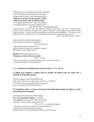 Haud minus ac iussi faciunt, primusque rudentem
contorsit laeuas proram Palinurus ad undas;
laeuam cuncta cohors remis uentisque petiuit.
Tollimur in caelum curuato gurgite, et idem
subducta ad manis imos desedimus unda.
Ter scopuli clamorem inter caua saxa dedere,
ter spumam elisam et rorantia uidimus astra.
                      (En. III, 561-567 - os grifos são meus)
“Obedecemos-lhe de pronto. Sem mais, Palinuro se apresta / para cortar o mar bravo à sinistra da proa
recurva; / todos, à esquerda, com remos e vela à porfia se esforçam. / Uma onda grande até os astros nos leva;
depois, rebaixada, / faz-nos descer num momento às moradas dos mares profundos. / Três vezes soa nas
pedras de baixo o clamor das cavernas, / três mil partiram-se as ondas, rociados de pingos os astros.”
                                                                        (trad.: Carlos Alberto Nunes, 1983, 65)

Iam iam tacturos sidera summa putes.
Iam iam tacturas Tartara nigra putes
                                     (Tr. I, 2, 20 e 22)
“Já já tocarão os mais altos astros, crerias
Quantos abismos se formam ao se separarem as águas!
Já já tocarão o negro Tártaro, crerias.”

Quantis increscunt aequora uentis,
Erutaque ex imis feruet arena uadis,
                                 (Tr. 1, 4, 5-6)
“Oh, como sou infeliz! Com que impetuosos ventos se encapelam os mares,
E a areia dos profundos vaus arrancada ferve!”



1.2. A lembrança da última noite antes do exílio: Tr. I, 3 e En. II

a) Símile que compara a última noite de Ovídio em Roma antes do exílio com a
tomada de Tróia pelos gregos

Si licet exemplis in paruo grandibus uti,
Haec facies Troiae, cum caperetur, erat (Tr. I, 3, 25-26)
““Se é licito servir-se de grandes exemplos no pequeno,
Este era o aspecto de Tróia quando capturada”

b) Semelhança entre os textos: presença do narrador-personagem que discorre sobre
uma lembrança tristíssima

Cum subit illius tristissima noctis imago
Qua mihi supremum tempus in urbe fuit,
Cum repeto noctem, qua tot mihi cara reliqui,
Labitur ex oculis nunc quoque gutta meis.
                               (Tr. I, 3, 1-4 - os grifos são meus)
““Quando me vem à mente a imagem tristíssima daquela noite
Que foram meus últimos momentos na cidade,
Quando relembro a noite na qual abandonei tantas coisas a mim caras,


                                                                                                           18
 