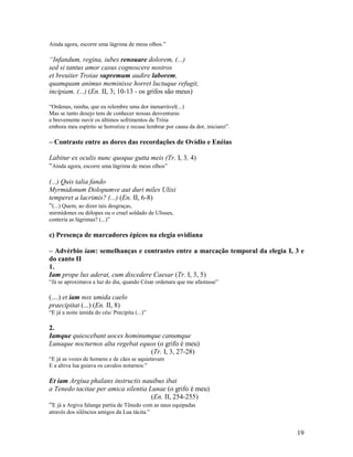 Ainda agora, escorre uma lágrima de meus olhos.”

“Infandum, regina, iubes renouare dolorem, (...)
sed si tantus amor casus cognoscere nostros
et breuiter Troiae supremum audire laborem,
quamquam animus meminisse horret luctuque refugit,
incipiam. (...) (En. II, 3; 10-13 - os grifos são meus)

“Ordenas, rainha, que eu relembre uma dor inenarrável(...)
Mas se tanto desejo tens de conhecer nossas desventuras
e brevemente ouvir os últimos sofrimentos de Tróia
embora meu espírito se horrorize e recuse lembrar por causa da dor, iniciarei”.

– Contraste entre as dores das recordações de Ovídio e Enéias

Labitur ex oculis nunc quoque gutta meis (Tr. I, 3, 4)
“Ainda agora, escorre uma lágrima de meus olhos”

(...) Quis talia fando
Myrmidonum Dolopumve aut duri miles Ulixi
temperet a lacrimis? (...) (En. II, 6-8)
“(...) Quem, ao dizer tais desgraças,
mirmídones ou dólopes ou o cruel soldado de Ulisses,
conteria as lágrimas? (...)”

c) Presença de marcadores épicos na elegia ovidiana

– Advérbio iam: semelhanças e contrastes entre a marcação temporal da elegia I, 3 e
do canto II
1.
Iam prope lux aderat, cum discedere Caesar (Tr. I, 3, 5)
“Já se aproximava a luz do dia, quando César ordenara que me afastasse”

(....) et iam nox umida caelo
praecipitat (...) (En. II, 8)
“E já a noite úmida do céu/ Precipita (...)”

2.
Iamque quiescebant uoces hominumque canumque
Lunaque nocturnos alta regebat equos (o grifo é meu)
                                  (Tr. I, 3, 27-28)
“E já as vozes de homens e de cães se aquietavam
E a altiva lua guiava os cavalos noturnos:”

Et iam Argiua phalanx instructis nauibus ibat
a Tenedo tacitae per amica silentia Lunae (o grifo é meu)
                                           (En. II, 254-255)
“E já a Argiva falange partia de Tênedo com as naus equipadas
através dos silêncios amigos da Lua tácita.”


                                                                                  19
 