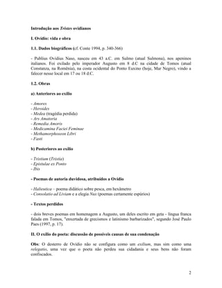 Introdução aos Tristes ovidianos

I. Ovídio: vida e obra

1.1. Dados biográficos (cf. Conte 1994, p. 340-366)

- Publius Ovidius Naso, nasceu em 43 a.C. em Sulmo (atual Sulmona), nos apeninos
italianos. Foi exilado pelo imperador Augusto em 8 d.C na cidade de Tomos (atual
Constanza, na Romênia), na costa ocidental do Ponto Euxino (hoje, Mar Negro), vindo a
falecer nesse local em 17 ou 18 d.C.

1.2. Obras

a) Anteriores ao exílio

- Amores
- Heroides
- Medea (tragédia perdida)
- Ars Amatoria
- Remedia Amoris
- Medicamina Faciei Feminae
- Methamorphoseon Libri
- Fasti

b) Posteriores ao exílio

- Tristium (Tristia)
- Epistulae ex Ponto
- Ibis

- Poemas de autoria duvidosa, atribuídos a Ovídio

- Halieutica – poema didático sobre pesca, em hexâmetro
- Consolatio ad Liviam e a elegia Nux (poemas certamente espúrios)

- Textos perdidos

- dois breves poemas em homenagem a Augusto, um deles escrito em geta - língua franca
falada em Tomos, "enxertada de grecismos e latinismo barbarizados", segundo José Paulo
Paes (1997, p. 17).

II. O exílio do poeta: discussão de possíveis causas de sua condenação

Obs: O desterro de Ovídio não se configura como um exilium, mas sim como uma
relegatio, uma vez que o poeta não perdeu sua cidadania e seus bens não foram
confiscados.



                                                                                    2
 