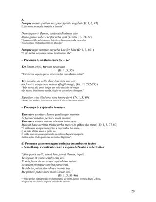 3.
Iamque morae spatium nox praecipitata negabat (Tr. I, 3, 47)
E já a noite avançada impedia a demora”.

Dum loquor et flemus, caelo nitidissimus alto
Stella grauis nobis Lucifer ortus erat (Tristia I, 3, 71-72)
“Enquanto falo e choramos, Lúcifer, a funesta estrela para nós,
Nascia mais resplandecente no alto céu”

Iamque iugis summae surgebat Lucifer Idae (Tr. I, 3, 801)
“E já Lúcifer surgia nos cumes do altíssimo Ida”

– Presença da anáfora épica ter ... ter

Ter limen tetigit, ter sum reuocatus
                                    (Tr. 1, 3, 55)
“Três vezes toquei a porta, três vezes fui convidado a voltar”

Ter conatus ibi collo dare bracchia circum;
ter frustra comprensa manus effugit imago, (En. III, 792-793)
“Três vezes, ali, tentei lançar em volta do colo os braços
três vezes, inutilmente retida, fugiu-me das mãos a imagem.”

Egredior, siue illud erat sine funere ferri (Tr. 1, 3, 89)
“Parto, ou melhor, isto era ser levado à cova sem estar morto”

– Presença de expressão tum uero

Tum uero exoritur clamor gemitusque meorum
Et feriunt maestae pectora nuda manus;
Tum uero coniux umeris abeuntis inhaerens
Miscuit haec lacrimis tristia uerba meis: (os grifos são meus) (Tr. I, 3, 77-80)
“É então que se erguem os gritos e os gemidos dos meus,
E as mão aflitas ferem o peito nu.
É então que a esposa agarrando os ombros daquele que parte
Juntou estas tristes palavras às minhas lágrimas”.

d) Presença da personagem feminina em ambos os textos
– Semelhança e contraste entre a esposa de Nasão e a de Enéias

“Non potes auelli; simul hinc, simul ibimus, inquit,
Te sequar et coniux exulis exul ero.
Et mih facta uia est et me capit ultima tellus:
Accedam profugae sarcina parua rati.
Te iubet e patria discedere caesaris ira,
Me pietas: pietas haec mihi Caesar erit.”
                              (Tr. 1, 3, 81-86)
“ ‘Não podes ser separado violentamente de mim, juntos iremos daqui’, disse,
‘Seguir-te-ei e serei a esposa exilada do exilado.


                                                                                   20
 
