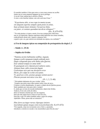 O caminho também é feito para mim e a terra mais remota me acolhe:
Juntar-me-ei como pequena bagagem ao navio prófugo.
A ira de César ordena que tu deixes a Pátria,
A mim o zelo familiar ordena: este zelo será meu César.’”

“Si periturus abis, et nos rape in omnia tecum;
sin aliquam expertus sumptis spem ponis in armis,
hanc primum tutare domum. Cui parvus Iulus,
cui pater, et coniunx quondam tua dicta relinquor?”
                                             (En., II, 675-678)
“‘Se estás prestes a ir para a morte, leva-nos contigo para onde fores
mas se, já experiente, alguma esperança ainda depositas nas armas tomadas,
cuida primeiro desta casa. Aquem o pequeno Iulo,
a quem o pai e eu, que outrora era nomeada tua esposa, sou confiada?’”

e) Uso de imagens épicas na composição do protagonista da elegia I, 3

– Símile vv. 25-26

– Súplica de Ovídio

“Numina uicinis habitantia sedibus, inquam,
Iamque oculis nunquam templa uidenda meis
Dique reliquendi quos urbs habet alta Quirini,
Este salutati tempus in omne mihi!
Et quanquam sero clipeum post uulnera sumo,
Attamen hanc odiis exonerate fugam
Caelestique uiro quis me deceperit error
Dicite, pro culpa ne scelus esse putet,
Vt, quod uos scitis, poenae quoque sentiat auctor:
Placato possum non miser esse deo.
                                      (Tr. 1, 3, 31-40)
“‘Divindades habitantes da casa vizinha,’ disse,
‘Templos que pelos meus olhos jamais serão vistos de novo,
E deuses a serem abandonados, os quais a cidade alta de Quirino possui,
Sede saudados por mim para todo o sempre!
E, ainda que eu tome do escudo tardiamente, depois das feridas,
Todavia, livrai este exílio de ódios,
Dizei ao homem celestial que erro me enganou,
Para que não julgue haver crime ao invés do erro,
Para que o que vós sabeis também saiba o autor do castigo,
Aplacado o Deus, posso não ser miserável.’ ”

Hinc ferro accingor rursus clipeoque sinistra
insertabam aptans meque extra tecta ferebam (En. II, 671-672)
“Em seguida, cinjo-me novamente com o ferro e, ajustando,
introduzia a sinistra no escudo e me encaminhava para fora da casa.”




                                                                             21
 