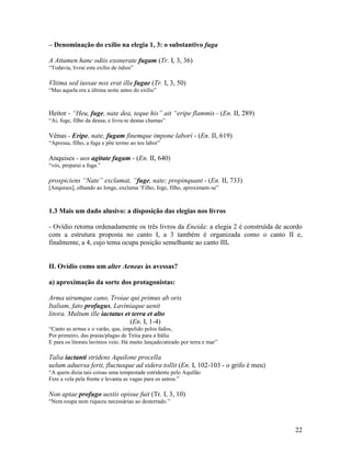 – Denominação do exílio na elegia 1, 3: o substantivo fuga

A Attamen hanc odiis exonerate fugam (Tr. I, 3, 36)
“Todavia, livrai este exílio de ódios”

Vltima sed iussae nox erat illa fugae (Tr. I, 3, 50)
“Mas aquela era a última noite antes do exílio”



Heitor - “Heu, fuge, nate dea, teque his” ait “eripe flammis - (En. II, 289)
“Ai, foge, filho da deusa, e livra-te destas chamas”

Vênus - Eripe, nate, fugam finemque impone labori - (En. II, 619)
“Apressa, filho, a fuga e põe termo ao teu labor”

Anquises - uos agitate fugam - (En. II, 640)
“vós, preparai a fuga.”

prospiciens “Nate” exclamat, “fuge, nate; propinquant - (En. II, 733)
[Anquises], olhando ao longe, exclama ‘Filho, foge, filho, aproximam-se”



1.3 Mais um dado alusivo: a disposição das elegias nos livros

- Ovídio retoma ordenadamente os três livros da Eneida: a elegia 2 é construída de acordo
com a estrutura proposta no canto I, a 3 também é organizada como o canto II e,
finalmente, a 4, cujo tema ocupa posição semelhante ao canto III.


II. Ovídio como um alter Aeneas às avessas?

a) aproximação da sorte dos protagonistas:

Arma uirumque cano, Troiae qui primus ab oris
Italiam, fato profugus, Laviniaque uenit
litora. Multum ille iactatus et terra et alto
                               (En. I, 1-4)
“Canto as armas e o varão, que, impelido pelos fados,
Por primeiro, das praias/plagas de Tróia para a Itália
E para os litorais lavínios veio. Há muito lançado/atirado por terra e mar”

Talia iactanti stridens Aquilone procella
uelum aduersa ferit, fluctusque ad sidera tollit (En. I, 102-103 - o grifo é meu)
“A quem dizia tais coisas uma tempestade estridente pelo Aquilão
Fere a vela pela frente e levanta as vagas para os astros.”

Non aptae profugo uestis opisue fuit (Tr. I, 3, 10)
“Nem roupa nem riqueza necessárias ao desterrado.”




                                                                                      22
 