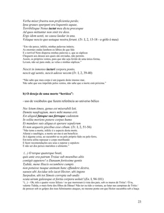 Verba miser frustra non proficientia perdo;
Ipsa graues spargunt ora loquentis aquae,
Terribilisque Notus iactat mea dicta precesque
Ad quos mittuntur non sinit ire deos.
Ergo idem uenti, ne causa laedar in una,
Velaque nescio quo uotaque nostra ferunt. (Tr. I, 2, 13-18 - o grifo é meu)

“Em vão perco, infeliz, minhas palavras inúteis;
As enormes ondas lambem os lábios do que fala
E o terrível Noto dispersa minhas palavras e, que as súplicas
Cheguem aos deuses aos quais são enviadas, não permite.
Assim, os próprios ventos, para que não seja ferido de uma única forma,
Levam, não sei para onde, as velas e minhas súplicas.”

Nescit in inmenso iactari corpora ponto,
nescit agi uentis, nescit adesse necem (Tr. I, 2, 39-40)

“Não sabe que meu corpo é um joguete deste imenso mar,
Não sabe que sou impelido pelos ventos, não sabe que a morte está próxima.”



b) O desejo de uma morte “heróica”:

- uso de vocábulos que fazem referência ao universo bélico

Nec letum timeo, genus est miserabili leti.
Demite naufragium, mors mihi munus erit.
Est aliquid fatoque suo ferroque cadentem
In solita moriens ponere corpus humo
Et mandare suis aliqua et sperare sepulcrum
Et non aequoris piscibus esse cibum. (Tr. I, 2, 51-56)
“Não temo a morte, infeliz é o aspecto desta morte.
Afastai o naufrágio, a morte ser-me-á um benefício.
Já é alguma coisa, ao sucumbir-se ou pelo próprio fado ou pelo ferro,
Em terra sólita repousar o corpo moribundo
E fazer recomendações aos seus e esperar o sepulcro
E não ser dos peixes marinhos o alimento.”

 (...) O terque quaterque beati,
quis ante ora patrum Troiae sub moenibus altis
contigit oppetere! o Danaum fortissime gentis
Tydide, mene Iliacis occumbere campis
non potuisse tuaque animam hanc effundere dextra,
saeuos ubi Aecidae telo iacet Hector, ubi ingens
Sarpedon, ubi tot Simois correpta sub undis
scuta uirum galeasque et fortia corpora uoluit! (En. I, 94-101)
“(...) – Oh, três e quatro vezes felizes / os que morreram à vista dos pais, sob os muros de Tróia! / Ó tu,
valente Tidida, o mais forte dos filhos de Dânao! Não ter eu tido a ventura, ao lutar nas campinas de Tróia /
de perecer sob os golpes dos teus fulminantes ataques, no mesmo ponto em que Heitor sucumbiu sob a lnaça



                                                                                                           23
 