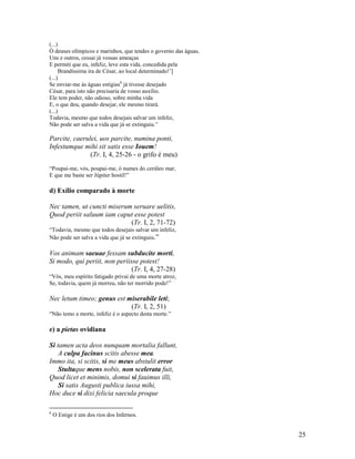 (...)
Ó deuses olímpicos e marinhos, que tendes o governo das águas,
Uns e outros, cessai já vossas ameaças
E permiti que eu, infeliz, leve esta vida, concedida pela
     Brandíssima ira de César, ao local determinado!’]
(...)
Se enviar-me às águas estígias6 já tivesse desejado
César, para isto não precisaria de vosso auxílio.
Ele tem poder, não odioso, sobre minha vida
E, o que deu, quando desejar, ele mesmo tirará.
(...)
Todavia, mesmo que todos desejais salvar um infeliz,
Não pode ser salva a vida que já se extinguiu.”

Parcite, caerulei, uos parcite, numina ponti,
Infestumque mihi sit satis esse Iouem!
               (Tr. I, 4, 25-26 - o grifo é meu)
“Poupai-me, vós, poupai-me, ó numes do cerúleo mar,
E que me baste ser Júpiter hostil!”

d) Exílio comparado à morte

Nec tamen, ut cuncti miserum seruare uelitis,
Quod periit saluum iam caput esse potest
                            (Tr. I, 2, 71-72)
“Todavia, mesmo que todos desejais salvar um infeliz,
Não pode ser salva a vida que já se extinguiu.”

Vos animam saeuae fessam subducite morti,
Si modo, qui periit, non periisse potest!
                               (Tr. I, 4, 27-28)
“Vós, meu espírito fatigado privai de uma morte atroz,
Se, todavia, quem já morreu, não ter morrido pode!”

Nec letum timeo; genus est miserabile leti;
                            (Tr. I, 2, 51)
“Não temo a morte, infeliz é o aspecto desta morte.”

e) a pietas ovidiana

Si tamen acta deos nunquam mortalia fallunt,
    A culpa facinus scitis abesse mea.
Immo ita, si scitis, si me meus abstulit error
    Stultaque mens nobis, non scelerata fuit,
Quod licet et minimis, domui si fauimus illi,
    Si satis Augusti publica iussa mihi,
Hoc duce si dixi felicia saecula proque

6
    O Estige é um dos rios dos Infernos.


                                                                 25
 
