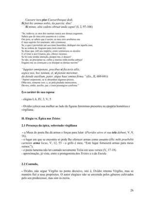 Caesare tura pius Caesaribusque dedi,
Si fuit hic animus nobis, ita parcite, diui!
    Si minus, alta cadens obruat unda caput! (I, 2, 97-106)

“Se, todavia, os atos dos mortais nunca aos deuses enganam,
Sabeis que do meu erro ausenta-se o crime.
Ora pois, se sabeis que é assim, se meu erro arrebatou-me
E meu espírito foi insensato, não criminoso:
Se, o que é permitido até aos mais humildes, dediquei-me àquela casa,
Se as ordens de Augusto para mim eram lei,
Se disse que, sob seu império, eram venturosos os séculos
E a César e aos Césares, pio, ofereci incenso,
Se foi esta minha intenção, poupai-me, ó deuses!
Se não, ao precipitar-se, cubra a imensa onda minha cabeça!
Engano-me ou começam a se dissipar as densas nuvens”

“Iuppiter omnipotens, precibus si flecteris ullis,
aspice nos, hoc tantum, et, si pietate meremur,
da deinde auxilium, pater, atque haec omina firma.” (En., II, 689-691)
“Júpiter onipotente, se te abrandam algumas preces,
Olha-nos, somente isso, e, se pela piedade merecemos,
Dá-nos, então, auxílio, pai, e estes presságios confirma.”

f) o caráter de sua esposa:

- elegias I, 6, IV, 3, V, 5

- Ovídio coloca sua mulher ao lado de figuras femininas presentes na epopéia homérica e
virgiliana.

II. Elegia vs. Épica nos Tristes

2.1 Presença da épica, sobretudo virgiliana

 - a Musa do poeta lhe dá armas e forças para lutar: (Pierides uires et sua tela dabunt, V, 9,
16),
- o lugar em que se encontra só pode lhe oferecer armas como assunto (Hic mihi praebebit
carminis arma locus, V, 12, 53 - o grifo é meu; “Este lugar fornecerá armas para meus
versos.”),
- o poeta lamenta não ter cantado novamente Tróia em seus versos (V, 17-18).
- aproximação, já vista, entre o protagonista dos Tristes e o da Eneida


2.2 Contudo,

- Ovídio, não segue Virgílio no ponto decisivo, isto é, Ovídio retoma Virgílio, mas se
mantém fiel a seus propósitos. O autor elegíaco não se envereda pelos gêneros cultivados
pelo seu predecessor, mas sim os recria.



                                                                                           26
 