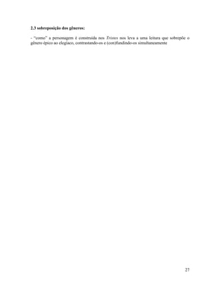 2.3 sobreposição dos gêneros:

- “como” a personagem é construída nos Tristes nos leva a uma leitura que sobrepõe o
gênero épico ao elegíaco, contrastando-os e (con)fundindo-os simultaneamente




                                                                                 27
 
