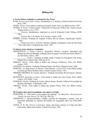 Bibliografia


I. Textos latinos, traduções e comentários dos Tristes
OVID. Sorrows of an Exile. Tristia. Translated by E. J. Kenney. Oxford, Oxford University
      Press, 1995.
OVIDE. Tristes. Texte établi et traduit par Jacques André. Paris, Les Belles Lettres, 1987.
OVIDIO. Il Tristia. Volume primo. Traduzione di Francesco Della Corte. Genova-Sestri,
      Tilgher-Genova s.a.s., 1972.
_______. Tristezze. Introduzione, traduzione et note di Francesca Lechi. Milano, BUR,
      1993.
_______. Tristium. lib. I e II. Illustr. da G. Ferrara. Torino, 1944.
OVÍDIO. Tristium. Tradução de Augusto Velloso. Rio de Janeiro, Organização Simões,
       1952.
_______. Poemas da Carne e do Exílio. Seleção, tradução, introdução e notas de José Paulo
       Paes. São Paulo, Companhia das Letras, 1997.

II. Outros textos clássicos e traduções:
ARISTÓTELES. A Poética Clássica. Aristóteles, Horácio, Longino. Introdução por
      Roberto de Oliveira Brandão; tradução direto do grego e do latim por Jaime Bruna. 2ª
      ed. São Paulo, Cultrix, 1985.
______________. Poética. Tradução de Baby Abrão. Coleção Os Pensadores. São Paulo,
      Editora Nova Cultural ltda, 1999, pp.34-75.
HORACE. Épitres. Texte établi et traduit par François Villeneuve. Paris, Les Belles
      Lettres, 1955.
LONGINO. Do Sublime. Tradução Filomena Hirata. São Paulo, Martins Fontes, 1996.
MARTIAL. Les Épigrammes de Martial. Tome Premier - Livres I-VII. Texte étabili, traduit
      et annoté par Pierre Richard. Paris, Librairie Garnier Frères, 1931.
ODORICO MENDES, M. Virgílio Bazileiro. Tradução da Eneida. Rio de Janeiro, Garnier,
      1858.
QUINTILIEN. Institution oratoire. Texte établi et traduit par Jean Cousin. Paris: Belles
      Lettres, 1975-1980, 7 vols.
VERGÍLIO. Eneida. Tradução de Carlos Alberto Nunes. Brasília: Editora Universidade de
      Brasília; São Paulo, A Montanha, 1983.
VIRGILE. Énéide. Texte établi et traduit par Jacques Perret. Paris, Les Belles Lettres,
      1981.

III. Estudos sobre intertextualidade, arte alusiva e Ovídio
BARCHIESI, A. “Otto punti su una mappa dei naufragi”, in: Materiali e discussioni per
      l’analisi dei testi classici, 39, 1997, pp. 209-226.
CHRISTOFE, L. Intertextualidade e Plágio: questões de linguagem e autoria. Tese de
      doutorado defendida no Instituto de Estudos da Linguagem (IEL) da UNICAMP,
      1996.
CONTE, G. B. The rhetoric of imitation. Genre and poetic memory in Virgil and other
      Latin poets. Ithaca and London: Cornell University, 1996.




                                                                                        28
 