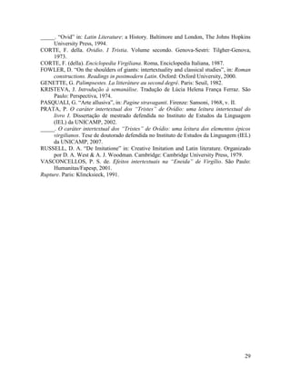 _____. “Ovid” in: Latin Literature: a History. Baltimore and London, The Johns Hopkins
     University Press, 1994.
CORTE, F. della. Ovidio. I Tristia. Volume secondo. Genova-Sestri: Tilgher-Genova,
     1973.
CORTE, F. (della). Enciclopedia Virgiliana. Roma, Enciclopedia Italiana, 1987.
FOWLER, D. “On the shoulders of giants: intertextuality and classical studies”, in: Roman
     constructions. Readings in postmodern Latin. Oxford: Oxford University, 2000.
GENETTE, G. Palimpsestes. La litteráture au second degré. Paris: Seuil, 1982.
KRISTEVA, J. Introdução à semanálise. Tradução de Lúcia Helena França Ferraz. São
     Paulo: Perspectiva, 1974.
PASQUALI, G. “Arte allusiva”, in: Pagine stravaganti. Firenze: Sansoni, 1968, v. II.
PRATA, P. O caráter intertextual dos “Tristes” de Ovídio: uma leitura intertextual do
     livro I. Dissertação de mestrado defendida no Instituto de Estudos da Linguagem
     (IEL) da UNICAMP, 2002.
_____. O caráter intertextual dos “Tristes” de Ovídio: uma leitura dos elementos épicos
     virgilianos. Tese de doutorado defendida no Instituto de Estudos da Linguagem (IEL)
     da UNICAMP, 2007.
RUSSELL, D. A. “De Imitatione” in: Creative Imitation and Latin literature. Organizado
     por D. A. West & A. J. Woodman. Cambridge: Cambridge University Press, 1979.
VASCONCELLOS, P. S. de. Efeitos intertextuais na “Eneida” de Virgílio. São Paulo:
     Humanitas/Fapesp, 2001.
Rupture. Paris: Klincksieck, 1991.




                                                                                      29
 