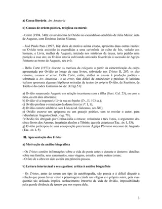 a) Causa literária: Ars Amatoria

b) Causas de ordem política, religiosa ou moral:

- Conte (1994, 340): envolvimento de Ovídio no escandaloso adultério de Júlia Menor, neta
de Augusto, com Decimus Junius Silanus;

- José Paulo Paes (1997, 16): além do motivo acima citado, apresenta duas outras razões:
ou Ovídio teria assistido às escondidas a uma cerimônia do culto de Ísis, vedado aos
homens, e Lívia, mulher de Augusto, iniciada nos mistérios da deusa, teria pedido uma
punição a esse ato; ou Ovídio estaria cultivando amizades favoráveis à sucessão de Agripa
Póstumo ao trono de Augusto, seu avô;

- Della Corte (1973): discute os motivos da relegatio a partir da caracterização da culpa
apresentada por Ovídio ao longo de seus livros, sobretudo nos Tristes II, 207: os duo
crimina, carmen et error. Della Corte, então, atribui as causas à produção poética -
sobretudo a Ars Amatoria - e ao error, fato difícil de estabelecer e precisar. O latinista
italiano apresenta algumas hipóteses retiradas de textos do próprio Ovídio, de Suetônio, de
Tácito e do codex Galeanus do séc. XII (p.53):

a) Ovídio surpreende Augusto em relação incestuosa com a filha (Suet. Cal. 23), ou com a
neta, ou em atos obscenos;
b) Ovídio vê a imperatriz Lívia nua no banho (Tr., II, 103 ss.);
c) Ovídio profana o simulacro da deusa Ísis (ex P. I, 1);
d) Ovídio comete adultério com Lívia (cod. Galeanus, sec.XII);
e) Ovídio escreve um epigrama ou um gracejo poético, sem se revelar o autor, para
ridicularizar Augusto (Suet. Aug. 70);
f) Ovídio foi obrigado por Corina-Júlia a retocar, reduzindo a três livros, o argumento dos
cinco livros dos Amores, inserindo alusões a Tibério, que ela detestava (Tac. An. I, 53);
g) Ovídio participou de uma conspiração para tornar Agripa Póstumo sucessor de Augusto
(Tac. An. I, 5).

III. Apresentação dos Tristes

a) Motivação da análise biografista

- Os Tristes contêm informações sobre a vida do poeta antes e durante o desterro: detalhes
sobre sua família, seus casamentos, suas viagens, estudos, entre outras coisas;
- O fato de a obra ter sido escrita em primeira pessoa.

b) Leitura intertextual e seus ganhos: crítica à análise biografista

- Os Tristes, antes de serem um tipo de autobiografia, são poesia e é difícil discutir a
relação que possa haver entre a personagem criada nas elegias e o próprio autor, pois essa
questão tão delicada implica conhecimento irrestrito da vida de Ovídio, impossibilitado
pela grande distância de tempo que nos separa dele;



                                                                                         3
 