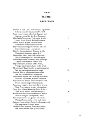 Anexo

                                       TRISTIUM
                                     LIBER PRIMUS

                                             2

Di maris et caeli – quid enim nisi uota supersunt? –
   Soluere quassatae parcite membra ratis!
Neue, precor, magni subscribite Caesaris irae!
   Saepe premente deo fert deus alter opem.
Mulciber in Troiam, pro Troia stabat Apollo;           5
   Aequa Venus Teucris, Pallas iniqua fuit;
Oderat Aenean propior Saturnia Turno;
   Ille tamen Veneris numine tutus erat.
Saepe ferox cautum petiit Neptunus Ulyxem,
   Eripuit patruo saepe Minerua suo.                   10
Et nobis aliquod, quamuis distamus ab illis,
   Quis uetat irato numen adesse deo?
Verba miser frustra non proficientia perdo;
   Ipsa graues spargunt ora loquentis aquae,
Terribilisque Notus iactat mea dicta precesque         15
   Ad quos mittuntur non sinit ire deos.
Ergo idem uenti, ne causa laedar in una,
   Velaque nescio quo uotaque nostra ferunt.
Me miserum! Quanti montes uoluuntur aquarum!
   Iam iam tacturos sidera summa putes.                20
Quantae diducto subsidunt aequore ualles!
   Iam iam tacturas Tartara nigra putes.
Quocumque aspicio, nihil est nisi pontus et aer,
   Fluctibus hic tumidus, nubibus ille minax.
Inter utrumque fremunt inmani murmure uenti.           25
   Nescit cui domino pareat unda maris:
Nam modo purpureo uires capit Eurus ab ortu,
   Nunc Zephyrus sero uespere missus adest,
Nunc sicca gelidus Boreas bacchatur ab Arcto,
   Nunc Notus aduersa proelia fronte gerit.            30
Rector in incerto est nec quid fugiatue petatue
   Inuenit: ambiguis ars stupet ipsa malis.
Scilicet occidimus, nec spes est ulla salutis,
   Dumque loquor, uultus obruit unda meos.
Opprimet hanc animam fluctus frustraque precanti       35
   Ore necaturas accipiemus aquas.
At pia nil aliud quam me dolet exule coniux;
   Hoc unum nostri scitque gemitque mali.


                                                            30
 