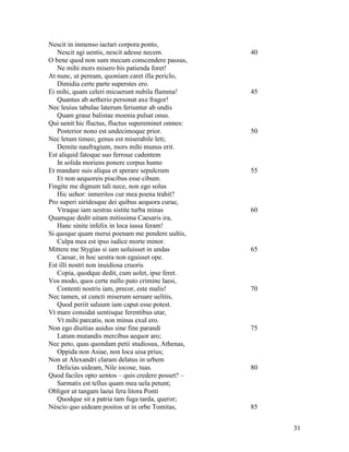 Nescit in inmenso iactari corpora ponto,
   Nescit agi uentis, nescit adesse necem.          40
O bene quod non sum mecum conscendere passus,
   Ne mihi mors misero bis patienda foret!
At nunc, ut peream, quoniam caret illa periclo,
   Dimidia certe parte superstes ero.
Ei mihi, quam celeri micuerunt nubila flamma!       45
   Quantus ab aetherio personat axe fragor!
Nec leuius tabulae laterum feriuntur ab undis
   Quam graue balistae moenia pulsat onus.
Qui uenit hic fluctus, fluctus supereminet omnes:
   Posterior nono est undecimoque prior.            50
Nec letum timeo; genus est miserabile leti;
   Demite naufragium, mors mihi munus erit.
Est aliquid fatoque suo ferroue cadentem
   In solida moriens ponere corpus humo
Et mandare suis aliqua et sperare sepulcrum         55
   Et non aequoreis piscibus esse cibum.
Fingite me dignum tali nece, non ego solus
   Hic uehor: inmeritos cur mea poena trahit?
Pro superi uiridesque dei quibus aequora curae,
   Vtraque iam uestras sistite turba minas          60
Quamque dedit uitam mitissima Caesaris ira,
   Hanc sinite infelix in loca iussa feram!
Si quoque quam merui poenam me pendere uultis,
   Culpa mea est ipso iudice morte minor.
Mittere me Stygias si iam uoluisset in undas        65
   Caesar, in hoc uestra non eguisset ope.
Est illi nostri non inuidiosa cruoris
   Copia, quodque dedit, cum uolet, ipse feret.
Vos modo, quos certe nullo puto crimine laesi,
   Contenti nostris iam, precor, este malis!        70
Nec tamen, ut cuncti miserum seruare uelitis,
   Quod periit saluum iam caput esse potest.
Vt mare considat uentisque ferentibus utar,
   Vt mihi parcatis, non minus exul ero.
Non ego diuitias auidus sine fine parandi           75
   Latum mutandis mercibus aequor aro;
Nec peto, quas quondam petii studiosus, Athenas,
   Oppida non Asiae, non loca uisa prius;
Non ut Alexandri claram delatus in urbem
   Delicias uideam, Nile iocose, tuas.              80
Quod faciles opto uentos – quis credere posset? –
   Sarmatis est tellus quam mea uela petunt;
Obligor ut tangam laeui fera litora Ponti
   Quodque sit a patria tam fuga tarda, queror;
Néscio quo uideam positos ut in orbe Tomitas,       85


                                                         31
 