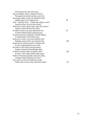 Exilem facio per mea uota uiam.
Seu me diligitis, tantos conpescite fluctus
    Pronaque sint nostrae numina uestra rati;
Seu magis odistis, iussae me aduertite terrae:
    Supplicii pars est in regione mei.                 90
Ferte – quid hic facio? – rapidi mea corpora, uenti!
    Ausonios fines cur mea uela uolunt?
Noluit hoc Caesar. Quid, quem fugat ille, tenetis?
    Aspiciat uultus Pontica terra meos.
Et iubet et merui; nec quae damnauerit ille            95
    Crimina defendi fasque piumque puto.
Si tamen acta deos numquam mortalia fallunt,
    A culpa facinus scitis abesse mea.
Immo ita, si scitis, si me meus abstulit error
    Stultaque mens nobis, non scelerata fuit,          100
Quod licet et minimis, domui si fauimus illi,
    Si satis Augusti publica iussa mihi,
Hoc duce si dixi felicia saecula proque
    Caesare tura pius Caesaribusque dedi,
Si fuit hic animus nobis, ita parcite, diui!           105
    Si minus, alta cadens obruat unda caput!
Fallor an incipiunt grauidae uanescere nubes,
    Victaque mutati frangitur ira maris?
Non casu, uos sed sub condicione uocati,
    Fallere quos non est, hanc mihi fertis opem.       110




                                                             32
 
