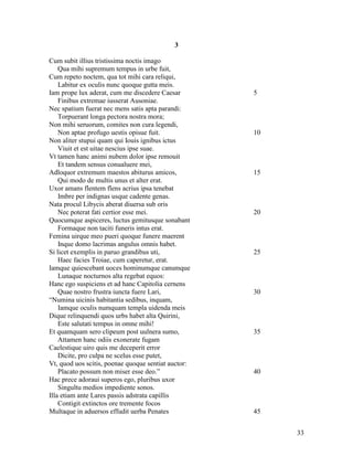 3

Cum subit illius tristissima noctis imago
    Qua mihi supremum tempus in urbe fuit,
Cum repeto noctem, qua tot mihi cara reliqui,
    Labitur ex oculis nunc quoque gutta meis.
Iam prope lux aderat, cum me discedere Caesar        5
    Finibus extremae iusserat Ausoniae.
Nec spatium fuerat nec mens satis apta parandi:
    Torpuerant longa pectora nostra mora;
Non mihi seruorum, comites non cura legendi,
    Non aptae profugo uestis opisue fuit.            10
Non aliter stupui quam qui Iouis ignibus ictus
    Viuit et est uitae nescius ipse suae.
Vt tamen hanc animi nubem dolor ipse remouit
    Et tandem sensus conualuere mei,
Adloquor extremum maestos abiturus amicos,           15
    Qui modo de multis unus et alter erat.
Uxor amans flentem flens acrius ipsa tenebat
    Imbre per indignas usque cadente genas.
Nata procul Libycis aberat diuersa sub oris
    Nec poterat fati certior esse mei.               20
Quocumque aspiceres, luctus gemitusque sonabant
    Formaque non taciti funeris intus erat.
Femina uirque meo pueri quoque funere maerent
    Inque domo lacrimas angulus omnis habet.
Si licet exemplis in paruo grandibus uti,            25
    Haec facies Troiae, cum caperetur, erat.
Iamque quiescebant uoces hominumque canumque
    Lunaque nocturnos alta regebat equos:
Hanc ego suspiciens et ad hanc Capitolia cernens
    Quae nostro frustra iuncta fuere Lari,           30
“Numina uicinis habitantia sedibus, inquam,
    Iamque oculis numquam templa uidenda meis
Dique relinquendi quos urbs habet alta Quirini,
    Este salutati tempus in omne mihi!
Et quamquam sero clipeum post uulnera sumo,          35
    Attamen hanc odiis exonerate fugam
Caelestique uiro quis me deceperit error
    Dicite, pro culpa ne scelus esse putet,
Vt, quod uos scitis, poenae quoque sentiat auctor:
    Placato possum non miser esse deo.”              40
Hac prece adoraui superos ego, pluribus uxor
    Singultu medios impediente sonos.
Illa etiam ante Lares passis adstrata capillis
    Contigit extinctos ore tremente focos
Multaque in aduersos effudit uerba Penates           45


                                                          33
 