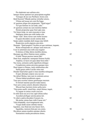 Pro deplorato non ualitura uiro.
Iamque morae spatium nox praecipitata negabat
    Versaque ab axe suo Parrhasis Arctos erat.
Quid facerem? Blando patriae retinebar amore,
    Vltima sed iussae nox erat illa fugae.                  50
A! quotiens aliquo dixi properante: “Quid urges?
    Vel quo festinas ire uel unde, uide.”
A! quotiens certam me sum mentitus habere
    Horam propositae quae foret apta uiae.
Ter limen tetigi, ter sum reuocatus et ipse                 55
    Indulgens animo pes mihi tardus erat.
Saepe “uale” dicto rursus sum multa locutus
    Et quasi discedens oscula summa dedi.
Saepe eadem mandata dedi meque ipse fefelli
    Respiciens oculis pignora cara meis.                    60
Denique: “Quid propero? Scythia est quo mittimur, inquam,
    Roma relinquenda est: utraque iusta mora est.
Uxor in aeternum uiuo mihi uiua negatur
    Et domus et fidae dulcia membra domus,
Quosque ego dilexi fraterno more sodales,                   65
    O mihi Thesea pectora iuncta fide!
Dum licet, amplectar; numquam fortasse licebit
    Amplius; in lucro est quae datur hora mihi.”
Nec mora, sermonis uerba inperfecta relinquo
    Complectens animo proxima quaeque meo.                  70
Dum loquor et flemus, caelo nitidissimus alto
    Stella grauis nobis Lucifer ortus erat.
Diuidor haud aliter quam si mea membra relinquam
    Et pars abrumpi corpore uisa suo est.
Sic doluit Mettus, tum cum in contraria uersos              75
    Vltores habuit proditionis equos.
Tum uero exoritur clamor gemitusque meorum
    Et feriunt maestae pectora nuda manus;
Tum uero coniux umeris abeuntis inhaerens
    Miscuit haec lacrimis tristia uerba meis:               80
“Non potes auelli; simul hinc, simul ibimus, inquit,
    Te sequar et coniux exulis exul ero.
Et mihi facta uia est et me capit ultima tellus:
    Accedam profugae sarcina parua rati.
Te iubet e patria discedere Caesaris ira,                   85
    Me pietas: pietas haec mihi Caesar erit.”
Talia temptabat, sicut temptauerat ante,
    Vixque dedit uictas utilitate manus.
Egredior, siue illud erat sine funere ferri,
    Squalidus, inmissis hirta per ora comis.                90
Illa dolore amens tenebris narratur obortis
    Semianimis media procubuisse domo,


                                                                 34
 