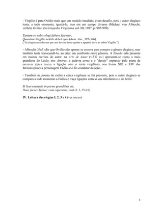 - Virgílio é para Ovídio mais que um modelo imediato, é um desafio, pois o autor elegíaco
tenta, a todo momento, igualá-lo, mas em um campo diverso (Michael von Albrecht,
verbete Ovídio, Enciclopedia Virgiliana vol. III, 1987, p. 907-909):

Tantum se nobis elegi debere fatentur,
Quantum Virgilio nobile debet epos (Rem. Am., 395-396)
["As elegias reconhecem que nos devem/ tanto quanto a epopéia deve ao nobre Virgílio."]

- Albrecht (ibid.) diz que Ovídio não apenas se esmera para compor o gênero elegíaco, mas
também tenta transcendê-lo, ao criar um confronto entre gêneros. A Eneida está presente
em muitos escritos do autor: na Arte de Amar (v.337 ss.) apresenta-se como a mais
grandiosa do Lácio; nos Amores, a palavra arma e o "desejo" expresso pelo poeta de
escrever épica marca a ligação com o texto virgiliano; nos livros XIII e XIV das
Metamorfoses a personagem Enéias é o fio condutor da ação...

- Também na poesia do exílio a épica virgiliana se faz presente, pois o autor elegíaco se
compara a todo momento a Enéias e traça ligações entre o seu infortúnio e o do herói:

Si licet exemplis in paruo grandibus uti,
Haec facies Troiae, cum caperetur, erat (I, 3, 25-16)

IV. Leitura das elegias I, 2, 3 e 4 (ver anexo)




                                                                                          4
 