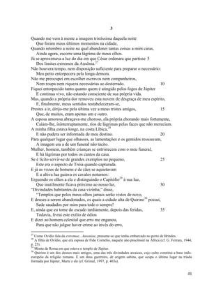 3

Quando me vem à mente a imagem tristíssima daquela noite
   Que foram meus últimos momentos na cidade,
Quando relembro a noite na qual abandonei tantas coisas a mim caras,
   Ainda agora, escorre uma lágrima de meus olhos.
Já se aproximava a luz do dia em que César ordenara que partisse 5
   Dos limites extremos da Ausônia.27
Não houvera tempo, nem disposição suficiente para preparar o necessário:
   Meu peito entorpecera pela longa demora.
Não me preocupei em escolher escravos nem companheiros,
   Nem roupa nem riqueza necessárias ao desterrado.                      10
Fiquei entorpecido tanto quanto quem é atingido pelos fogos de Júpiter
   E continua vivo, não estando consciente de sua própria vida.
Mas, quando a própria dor removeu esta nuvem de desgraça de meu espírito,
   E, finalmente, meus sentidos restabeleceram-se,
Prestes a ir, dirijo-me pela última vez a meus tristes amigos,           15
   Que, de muitos, eram apenas um e outro.
A esposa amorosa abraçava-me choroso, ela própria chorando mais fortemente,
   Caíam-lhe, ininterruptamente, rios de lágrimas pelas faces que não mereciam.
A minha filha estava longe, na costa Líbica,28
   E não pudera ser informada de meu destino.                            20
Para qualquer lugar que olhasses, as lamentações e os gemidos ressoavam,
   A imagem era a de um funeral não tácito.
Mulher, homem, também crianças se entristecem com o meu funeral,
   E há lágrimas por todos os cantos da casa.
Se é licito servir-se de grandes exemplos no pequeno,                    25
   Este era o aspecto de Tróia quando capturada.
E já as vozes de homens e de cães se aquietavam
   E a altiva lua guiava os cavalos noturnos:
Erguendo os olhos a ela e distinguindo o Capitólio29 à sua luz,
   Que inutilmente ficava próximo ao nosso lar,                          30
“Divindades habitantes da casa vizinha,” disse,
   “Templos que pelos meus olhos jamais serão vistos de novo,
E deuses a serem abandonados, os quais a cidade alta de Quirino30 possui,
   Sede saudados por mim para todo o sempre!
E, ainda que eu tome do escudo tardiamente, depois das feridas,          35
   Todavia, livrai este exílio de ódios
E dizei ao homem celestial que erro me enganou,
   Para que não julgue haver crime ao invés do erro,

27
   Como Ovídio fala da extremae...Ausoniae, presume-se que tenha embarcado no porto de Brindes.
28
   A filha de Ovídio, que era esposa de Fido Cornélio, naquele ano procônsul na África (cf. G. Ferrara, 1944,
p. 25).
29
   Monte de Roma em que estava o templo de Júpiter.
30
   Quirino é um dos deuses mais antigos, uma das três divindades arcaicas, cujo culto constitui a base indo-
européia da religião romana. É um deus guerreiro, de origem sabina, que ocupa o último lugar na tríada
formada por Júpiter, Marte e ele (cf. Grimal, 1997, p. 403a).


                                                                                                          41
 