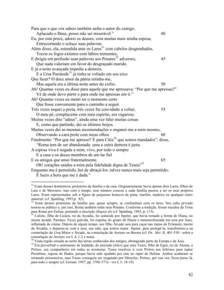 Para que o que vós sabeis também saiba o autor do castigo,
   Aplacado o Deus, posso não ser miserável.”                           40
Eu, por esta prece, adorei os deuses, com muitas mais minha esposa,
   Entrecortando o soluço suas palavras.
Além disso, ela, estendida ante os Lares31 com cabelos desgrenhados,
   Tocou os fogos extintos com lábios trementes,
E dirigiu em profusão suas palavras aos Penates32 adversos,             45
   Que nada valeriam em favor do desgraçado marido.
E já a noite avançada impedia a demora,
   E a Ursa Parráside33 já tinha se voltado em seu eixo.
Que fazer? O doce amor da pátria retinha-me,
   Mas aquela era a última noite antes do exílio.                       50
Ah! Quantas vezes eu disse para aquele que me apressava: “Por que me apressas?”
   Vê de onde devo partir e para onde me apressas em ir.”
Ah! Quantas vezes eu menti ter o momento certo
   Que fosse conveniente para o caminho a seguir.
Três vezes toquei a porta, três vezes fui convidado a voltar;           55
   O meu pé, complacente com meu espírito, era vagaroso.
Muitas vezes dito “adeus”, ainda uma vez falei muitas coisas
   E, como que partindo, dei os últimos beijos.
Muitas vezes dei as mesmas recomendações e enganei-me a mim mesmo,
   Observando a cara prole com meus olhos.                              60
                                                34
Finalmente: “Por que me apresso? É para Cítia que somos mandados”, disse,
   “Roma tem de ser abandonada: uma e outra demora é justa.
A esposa viva é negada a mim, vivo, por todo o sempre
   E a casa e os doces membros de um lar fiel
E os amigos que amei fraternalmente.                                    65
   Oh! corações unidos a mim pela fidelidade digna de Teseu!35
Enquanto me é permitido, hei de abraçá-los: talvez nunca mais seja permitido;
   É lucro a hora que me é dada.”

31
   Eram deuses domésticos, protetores da família e da casa. Originariamente havia apenas dois Lares, filhos de
Lara e de Mercúrio, mas com o tempo, esse número cresceu e cada família passou a ter os seus próprios
Lares. Eram representados sob a figura de pequenos bonecos de prata, marfim, madeira ou qualquer outro
material. (cf. Spalding, 1993,p. 82).
32
   Eram deuses protetores da família que, quase sempre, se confundiam com os lares. Seu culto privado
tornou-se público e, por isso, Roma também tinha seus Penates. Conforme a tradição, foram trazidos de Tróia
para Roma por Enéias, portando a inscrição Magnis dis (cf. Spalding, 1993, p. 113).
33
   Calisto, filha de Licáon, rei da Arcádia, foi seduzida por Júpiter, que havia tomado a forma de Diana, no
monte árcade, Parrásio. Ficou grávida, foi expulsa do grupo de Diana e metamorfoseada em ursa por Juno,
inflamada de ciúme. Depois de algum tempo, seu filho Árcade saiu para caçar nas matas de Erimanto, monte
da Arcádia, e deparou-se com a ursa, sua mãe, que tentou matar. Júpiter, para protegê-la, transformou-a na
constelação da Ursa Maior e Árcade, na constelação de Arcturo ou Bootes (cf. Ov. Met. II, 401-530 - sobre a
constelação de Arcturo ver I, 4, 1-2 e nota).
34
   Vasta região situada ao norte das terras conhecidas dos antigos, abrangendo parte da Europa e da Ásia.
35
   Era proverbial o sentimento de lealdade, de amizade (fides) que unia Teseu, filho de Egeu, rei de Atenas, a
Pirítoo, seu companheiro em todas as aventuras. Teseu resolveu ir com Pirítoo aos Infernos para raptar
Perséfone, esposa de Hades, porque havia sido ajudado por este no rapto de Helena. Ambos acabaram se
tornando prisioneiros, mas Teseu conseguiu ser resgatado por Héracles; Pirítoo, por sua vez, ficou preso lá,
para todo o sempre (cf. Grimal, 1997, pp. 376b-377a - ver I, 5, 18-19).


                                                                                                          42
 