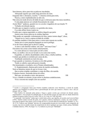 Sem demora, deixo para trás as palavras inacabadas,
   Abraçando aqueles que estão mais próximos de mim.                   70
                                     36
Enquanto falo e choramos, Lúcifer, a funesta estrela para mim,
   Nascia, a mais resplandecente no alto céu.
Não estou de modo diverso dividido do que se deixasse para trás meus membros,
   E uma parte pareceu ser cortada bruscamente do corpo.
Assim Meto37 padeceu, quando teve os cavalos vingadores de sua traição 75
   Voltados em direção oposta.
É então que se erguem os gritos e os gemidos dos meus,
   E as mão aflitas ferem o peito nu.
É então que a esposa agarrando os ombros daquele que parte
   Juntou estas tristes palavras às minhas lágrimas                    80
“Não podes ser separado violentamente de mim, juntos iremos daqui”, disse,
   “Seguir-te-ei e serei a esposa exilada do exilado.
O caminho também é feito para mim e a terra mais remota me acolhe:
   Juntar-me-ei como pequena bagagem ao navio prófugo.
A ira de César ordena que tu deixes a pátria,                          85
                                            38
   A mim o zelo familiar ordena: este zelo será meu César.”
Ela tentou tais coisas como tentara anteriormente,
   E a custo deixou-se vencer para ser útil a mim.
Parto, ou melhor, isto era ser levado à cova sem estar morto,
   Esquálido, os cabelos desalinhados sobre a face, a barba malfeita.  90
Contam que perdeu os sentidos por causa da dor,
   Tombando semimorta no meio da casa,
E que quando se reanimou, levantou-se do chão gelado,
   Tendo os cabelos sujos pela poeira imunda,
Ora lamentando a si própria, ora os Penates abandonados.               95
   E, freqüentemente, chamou pelo nome do marido arrebatado,
Nem se lamentou menos do que se tivesse visto
   Que as piras erigidas continham o corpo da filha e do marido.
E desejou morrer, morrendo deixar de sofrer,
   Mas que, em atenção a mim, não pereceu.                             100
Viva e, estando eu ausente, já que assim os destinos estabeleceram,
   Viva e socorra-me sempre com seu auxílio!



36
   Lúcifer é a designação latina para Fósforo (também conhecido como Heósforo), a estrela da manhã.
Aparece com freqüência na poesia como a personificação do astro que anuncia a Aurora e traz o dia (cf.
Grimal, 1997, p. 178b).
37
   Meto Sufécio foi amarrado pelas pernas e braços a quatro cavalos que correram em direção oposta,
esquartejando-o. Essa punição foi infligida pelo rei Tulo Hostílio porque ele tinha sido um aliado desleal dos
romanos na guerra contra Veios (cf. Lechi, 1993, p. 91 e Virg. En. VIII, 642-645).
38
   A expressão “zelo familiar” traduz aqui o termo latino pietas, que significa, de acordo com Lewis & Short
(1945), “dutiful conduct towards the gods, one’s parents, relatives, benefactors, country, etc; sense of duty”.
Essa palavra aparece mais quatro vezes ao longo do livro I e em três delas foi traduzida por “piedade” (5, 14 e
38; 9, 35). Todavia, essa “piedade” não deve ser compreendida do ponto de vista cristão, como compaixão, dó
ou pena, mas sim no sentido romano de cumprimento do dever (qualquer que seja), virtude, justiça, fidelidade
e lealdade (Saraiva, 1993). Na elegia 7 (v.11), traduziu-se pietas por “fidelidade”.


                                                                                                           43
 