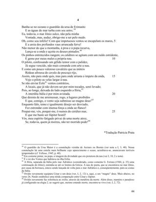 4

Banha-se no oceano o guardião da ursa de Erimanto
   E as águas do mar turba com seu astro; 39
Eu, todavia, o mar Jônio sulco, não pela minha
   Vontade, mas, audaz, obrigo-me a ser pelo medo.
Oh, como sou infeliz! Com que impetuosos ventos se encapelam os mares, 5
   E a areia dos profundos vaus arrancada ferve!
Não menor do que a montanha, à proa e à popa recurva,
   Lança-se a onda e açoita os deuses pintados.40
Os pinhos entretecidos rangem; os calabres se agitam com um ruído estridente,
   E geme por meus males a própria nau.                                 10
O piloto, confessando um gélido temor com a palidez,
   Já segue vencido, não mais comanda com arte a nau.
E como um pouco valoroso cavaleiro que as inúteis
   Rédeas afrouxa do cavalo de pescoço rijo,
Assim, não para onde quis, mas para onde arrasta o ímpeto da onda,      15
   Vejo o piloto as velas largar à nau.
Se não enviar Éolo41 ventos contrários,
   A locais, que já não devem ser por mim tocados, serei levado;
Pois, ao longe, deixada do lado esquerdo a Ilíria,42
   A interdita Itália é por mim avistada.                               20
Que desista de me arremessar, rogo, a lugares proibidos
   E que, comigo, o vento seja submisso ao magno deus!43
Enquanto falo, temo e igualmente desejo ser desviado,
   Fez estrondar com imensa força a onda ao flanco!
Poupai-me, vós, poupai-me, ó numes do cerúleo mar,                      25
   E que me baste ser Júpiter hostil!
Vós, meu espírito fatigado privai de uma morte atroz,
   Se, todavia, quem já morreu, não ter morrido pode!44


                                                                               *Tradução Patricia Prata



39
   O guardião da Ursa Maior é a constelação vizinha de Arcturo ou Bootes (ver nota a I, 3, 48). Nessa
constelação há uma estrela mais brilhante cujo aparecimento e ocaso, acreditava-se, anunciavam terríveis
tempestades (cf. Velloso, 1945, p. 40).
40
   Era costume pintar, na popa, a imagem da divindade que era protetora da nau (ver I, 10, 2 e nota).
41
   É o rei dos Ventos que habitava na ilha Eólia.
42
   A Ilíria, separada da Itália pelo mar Adriático (considerado, como comenta G. Ferrara (1944, p. 33) uma
continuação do Jônio), estendia-se até os limites da Grécia. A nau do poeta, que se encontrava no mar Jônio,
por causa da borrasca, estava sendo lançada de volta para o mar Adriático e, conseqüentemente, para as costas
da Itália.
43
   Ovídio novamente equipara César a um deus (ver, I, 2, 12) e, aqui, a um “magno” deus. Mais abaixo, no
verso 26, Nasão estabelece uma nítida comparação entre César e Júpiter.
44
   Ovídio novamente faz referência ao exílio, através da metáfora da morte. Além disso, mantém o paradoxo
já configurado na elegia 2, ao sugerir que, mesmo estando morto, encontra-se vivo (ver, I, 2, 72).


                                                                                                          44
 