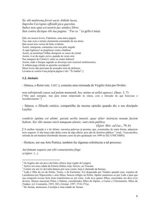 Sic ubi multisona fervet sacer Atthide lucus,
Improba Cecropias offendit pica querelas.
Indice non opus est nostris,nec uindice libris.
Stat contra dicitque tibi tua pagina: “Fur es.” (o grifo é meu)

[Há, em nossos livros, Fidentino, uma única página
Tua, mas com o retrato claramente assinalado de seu dono,
Que acusa teus versos de furto evidente.
Assim, interposta, contamina com seu pêlo ungido
A capa ligônica1 as purpúreas vestes citadinas.
Assim, as arentinas2 bilhas denigrem os vasos de cristal.
Assim, ri-se do negro corvo, quando às vezes erra
Nas margens do Caístro3, entre os cisnes ledeus4.
Assim, onde o bosque sagrado se alvoroça com rouxinol multissonoro,
A infame pega ofende as querelas cecrópias5.
Meus livros não precisam de acusador nem de defensor,
Levanta-se contra ti tua própria página e diz: “És ladrão”.]

1.2. Imitatio

- Sêneca, o Retor (séc. I d.C.), comenta uma retomada de Virgílio feita por Ovídio:

non subripiendi causa sed palam mutuandi, hoc animo ut uellet agnosci. (Suas. 3, 7)
[“Não para surrupiar, mas para tomar emprestado às claras, com a intenção de que houvesse o
reconhecimento.”]

- Sêneca, o filósofo estóico, compartilha da mesma opinião quando diz a seu discípulo
Lucílio:

condicio optima est ultimi: parata uerba inuenit, quae aliter instructa nouam faciem
habent. Nec illis manus inicit tamquam alienis; sunt enim publica.
                                                                    (Epist. Mor. ad Luc., 79, 6)
[“A melhor situação é a do último: encontra palavras já prontas, que, construídas de outra forma, adquirem
novo aspecto. E não lança mão delas como de algo alheio, pois são de domínio público.” (trad.: Vasconcellos,
retirada de um handout distribuído durante curso de pós-graduação em 1999 no IEL/UNICAMP)]

- Horácio, em sua Arte Poética, também faz algumas referências a tal processo:

Aut famam sequere aut sibi conuenientia finge
scriptor. (...)

1
  Os lingões são um povo da Gália céltica, hoje região de Langres.
2
  Arécio era uma cidade da Etrúria (Itália), hoje Arezzo, na Toscana.
3
  Caístro era um rio da Lídia famoso por seus cisnes, hoje é chamado de Karasu.
4
  Leda é filha do rei da Etólia, Téstio, e de Eurítemis. Foi desposada por Tíndaro quando esse, expulso de
Lacedémon por Hipocoonte e seus filhos, buscou refúgio na Etólia. Júpiter enamorou-se por Leda e para que
sua conquista tivesse bom êxito transformou-se em cisne. Leda teve quatro filhos, encerrados em dois ovos
divinos. Desses nasceram Pólux e Helena, considerados filhos de Júpiter, e Castor e Clitemnestra, filhos de
Tíndaro. (cf. Commelin, 1955, 302 e Grimal, 1997, 371b-372a).
5
  De Atenas, atenienses, Cecrópia é uma cidade de Atenas.


                                                                                                          6
 