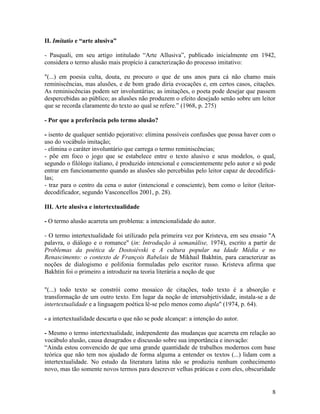 II. Imitatio e “arte alusiva”

- Pasquali, em seu artigo intitulado “Arte Allusiva”, publicado inicialmente em 1942,
considera o termo alusão mais propício à caracterização do processo imitativo:

"(...) em poesia culta, douta, eu procuro o que de uns anos para cá não chamo mais
reminiscências, mas alusões, e de bom grado diria evocações e, em certos casos, citações.
As reminiscências podem ser involuntárias; as imitações, o poeta pode desejar que passem
despercebidas ao público; as alusões não produzem o efeito desejado senão sobre um leitor
que se recorda claramente do texto ao qual se refere.” (1968, p. 275)

- Por que a preferência pelo termo alusão?

- isento de qualquer sentido pejorativo: elimina possíveis confusões que possa haver com o
uso do vocábulo imitação;
- elimina o caráter involuntário que carrega o termo reminiscências;
- põe em foco o jogo que se estabelece entre o texto alusivo e seus modelos, o qual,
segundo o filólogo italiano, é produzido intencional e conscientemente pelo autor e só pode
entrar em funcionamento quando as alusões são percebidas pelo leitor capaz de decodificá-
las;
- traz para o centro da cena o autor (intencional e consciente), bem como o leitor (leitor-
decodificador, segundo Vasconcellos 2001, p. 28).

III. Arte alusiva e intertextualidade

- O termo alusão acarreta um problema: a intencionalidade do autor.

- O termo intertextualidade foi utilizado pela primeira vez por Kristeva, em seu ensaio "A
palavra, o diálogo e o romance" (in: Introdução à semanálise, 1974), escrito a partir de
Problemas da poética de Dostoiévski e A cultura popular na Idade Média e no
Renascimento: o contexto de François Rabelais de Mikhail Bakhtin, para caracterizar as
noções de dialogismo e polifonia formuladas pelo escritor russo. Kristeva afirma que
Bakhtin foi o primeiro a introduzir na teoria literária a noção de que

"(...) todo texto se constrói como mosaico de citações, todo texto é a absorção e
transformação de um outro texto. Em lugar da noção de intersubjetividade, instala-se a de
intertextualidade e a linguagem poética lê-se pelo menos como dupla" (1974, p. 64).

- a intertextualidade descarta o que não se pode alcançar: a intenção do autor.

- Mesmo o termo intertextualidade, independente das mudanças que acarreta em relação ao
vocábulo alusão, causa desagrados e discussão sobre sua importância e inovação:
“Ainda estou convencido de que uma grande quantidade de trabalhos modernos com base
teórica que não tem nos ajudado de forma alguma a entender os textos (...) lidam com a
intertextualidade. No estudo da literatura latina não se produziu nenhum conhecimento
novo, mas tão somente novos termos para descrever velhas práticas e com eles, obscuridade


                                                                                         8
 