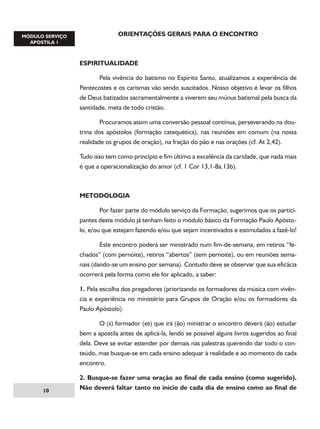 ORIENTAÇÕES GERAIS PARA O ENCONTRO

ESPIRITUALIDADE
	
Pela vivência do batismo no Espírito Santo, atualizamos a experiência de
Pentecostes e os carismas vão sendo suscitados. Nosso objetivo é levar os filhos
de Deus batizados sacramentalmente a viverem seu múnus batismal pela busca da
santidade, meta de todo cristão.
	
Procuramos assim uma conversão pessoal contínua, perseverando na doutrina dos apóstolos (formação catequética), nas reuniões em comum (na nossa
realidade os grupos de oração), na fração do pão e nas orações (cf. At 2,42).
Tudo isso tem como princípio e fim último a excelência da caridade, que nada mais
é que a operacionalização do amor (cf. 1 Cor 13,1-8a.13b).

METODOLOGIA
	
Por fazer parte do módulo serviço da Formação, sugerimos que os participantes deste módulo já tenham feito o módulo básico da Formação Paulo Apóstolo, e/ou que estejam fazendo e/ou que sejam incentivados e estimulados a fazê-lo!
	
Este encontro poderá ser ministrado num fim-de-semana, em retiros “fechados” (com pernoite), retiros “abertos” (sem pernoite), ou em reuniões semanais (dando-se um ensino por semana). Contudo deve se observar que sua eficácia
ocorrerá pela forma como ele for aplicado, a saber:
1. Pela escolha dos pregadores (priorizando os formadores da música com vivência e experiência no ministério para Grupos de Oração e/ou os formadores da
Paulo Apóstolo).
	
O (s) formador (es) que irá (ão) ministrar o encontro deverá (ão) estudar
bem a apostila antes de aplicá-la, lendo se possível alguns livros sugeridos ao final
dela. Deve se evitar estender por demais nas palestras querendo dar todo o conteúdo, mas busque-se em cada ensino adequar à realidade e ao momento de cada
encontro.

10

2. Busque-se fazer uma oração ao final de cada ensino (como sugerido).
Não deverá faltar tanto no início de cada dia de ensino como ao final de

 