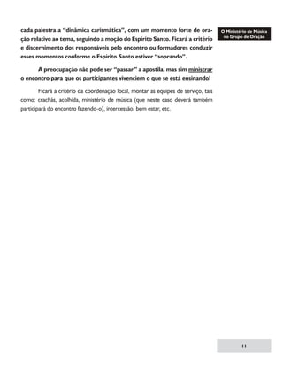cada palestra a “dinâmica carismática”, com um momento forte de oração relativo ao tema, seguindo a moção do Espírito Santo. Ficará a critério
e discernimento dos responsáveis pelo encontro ou formadores conduzir
esses momentos conforme o Espírito Santo estiver “soprando”.
	
A preocupação não pode ser “passar” a apostila, mas sim ministrar
o encontro para que os participantes vivenciem o que se está ensinando!
	
Ficará a critério da coordenação local, montar as equipes de serviço, tais
como: crachás, acolhida, ministério de música (que neste caso deverá também
participará do encontro fazendo-o), intercessão, bem estar, etc.

11

 