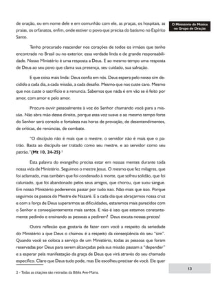 de oração, ou em nome dele e em comunhão com ele, as praças, os hospitais, as
praias, os orfanatos, enfim, onde estiver o povo que precisa do batismo no Espírito
Santo.
	
Tenho procurado reacender nos corações de todos os irmãos que tenho
encontrado no Brasil ou no exterior, essa verdade linda e de grande responsabilidade. Nosso Ministério é uma resposta a Deus. E ao mesmo tempo uma resposta
de Deus ao seu povo que clama sua presença, seu cuidado, sua salvação.
	
E que coisa mais linda: Deus confia em nós. Deus espera pelo nosso sim decidido a cada dia, a cada missão, a cada desafio. Mesmo que nos custe caro. Mesmo
que nos custe o sacrifício e a renuncia. Sabemos que nada é em vão se é feito por
amor, com amor e pelo amor.
	
Procure ouvir pessoalmente à voz do Senhor chamando você para a missão. Não abra mão desse direito, porque essa voz suave e ao mesmo tempo forte
do Senhor será consolo e fortaleza nas horas de provação, de desentendimentos,
de críticas, de renúncias, de combate.
	
“O discípulo não é mais que o mestre, o servidor não é mais que o patrão. Basta ao discípulo ser tratado como seu mestre, e ao servidor como seu
patrão.”(Mt 10, 24-25) 
	
Esta palavra do evangelho precisa estar em nossas mentes durante toda
nossa vida de Ministério. Seguimos o mestre Jesus. O mesmo que fez milagres, que
foi aclamado, mas também que foi condenado à morte, que sofreu solidão, que foi
caluniado, que foi abandonado pelos seus amigos, que chorou, que suou sangue.
Em nosso Ministério poderemos passar por tudo isso. Não mais que isso. Porque
seguimos os passos do Mestre de Nazaré. E a cada dia que abraçarmos nossa cruz
e com a força de Deus superarmos as dificuldades, estaremos mais parecidos com
o Senhor e conseqüentemente mais santos. E não é isso que estamos constantemente pedindo e ensinando as pessoas a pedirem? Deus escuta nossas preces!
	
Outra reflexão que gostaria de fazer com você a respeito da seriedade
do Ministério a que Deus o chamou é a respeito da conseqüência do seu “sim”.
Quando você se coloca a serviço de um Ministério, todas as pessoas que foram
reservadas por Deus para serem alcançadas pela sua missão passam a “depender”
e a esperar pela manifestação da graça de Deus que virá através do seu chamado
especifico. Claro que Deus tudo pode, mas Ele escolheu precisar de você. Ele quer
 - Todas as citações são retiradas da Bíblia Ave-Maria.

13

 