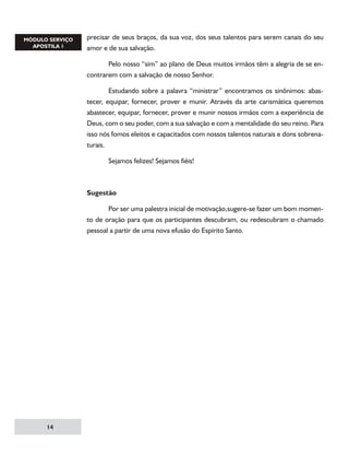 precisar de seus braços, da sua voz, dos seus talentos para serem canais do seu
amor e de sua salvação.
	
Pelo nosso “sim” ao plano de Deus muitos irmãos têm a alegria de se encontrarem com a salvação de nosso Senhor.
	
Estudando sobre a palavra “ministrar” encontramos os sinônimos: abastecer, equipar, fornecer, prover e munir. Através da arte carismática queremos
abastecer, equipar, fornecer, prover e munir nossos irmãos com a experiência de
Deus, com o seu poder, com a sua salvação e com a mentalidade do seu reino. Para
isso nós fomos eleitos e capacitados com nossos talentos naturais e dons sobrenaturais.
	

Sejamos felizes! Sejamos fiéis!	

Sugestão
	
Por ser uma palestra inicial de motivação,sugere-se fazer um bom momento de oração para que os participantes descubram, ou redescubram o chamado
pessoal a partir de uma nova efusão do Espírito Santo.

14

 